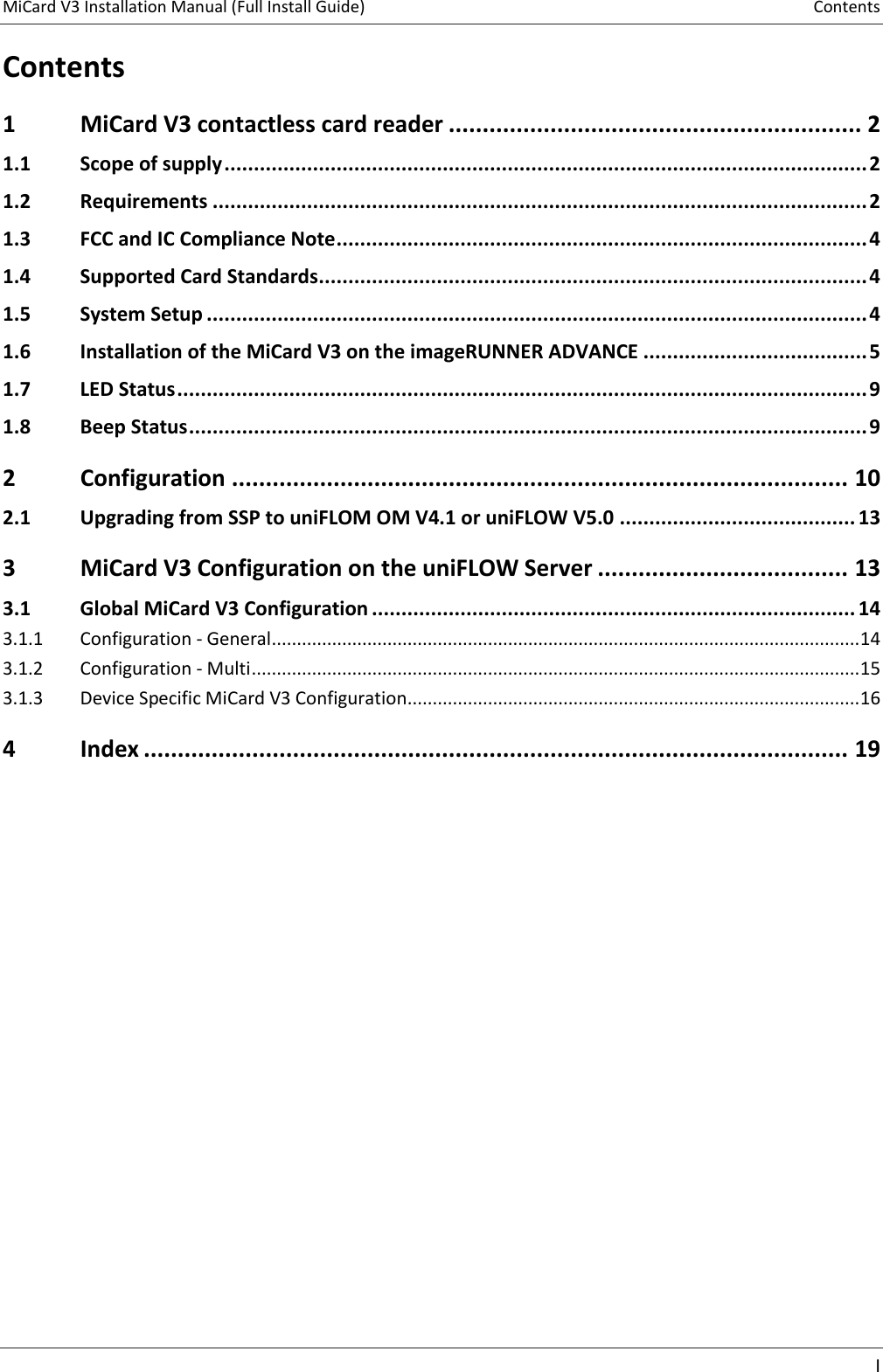 MiCard V3 Installation Manual (Full Install Guide)  Contents    I  Contents 1 MiCard V3 contactless card reader ............................................................. 2 1.1 Scope of supply ............................................................................................................. 2 1.2 Requirements ............................................................................................................... 2 1.3 FCC and IC Compliance Note .......................................................................................... 4 1.4 Supported Card Standards............................................................................................. 4 1.5 System Setup ................................................................................................................ 4 1.6 Installation of the MiCard V3 on the imageRUNNER ADVANCE ...................................... 5 1.7 LED Status ..................................................................................................................... 9 1.8 Beep Status ................................................................................................................... 9 2 Configuration ........................................................................................... 10 2.1 Upgrading from SSP to uniFLOM OM V4.1 or uniFLOW V5.0 ........................................ 13 3 MiCard V3 Configuration on the uniFLOW Server ..................................... 13 3.1 Global MiCard V3 Configuration .................................................................................. 14 3.1.1  Configuration - General ..................................................................................................................... 14 3.1.2  Configuration - Multi ......................................................................................................................... 15 3.1.3  Device Specific MiCard V3 Configuration .......................................................................................... 16 4 Index ........................................................................................................ 19    
