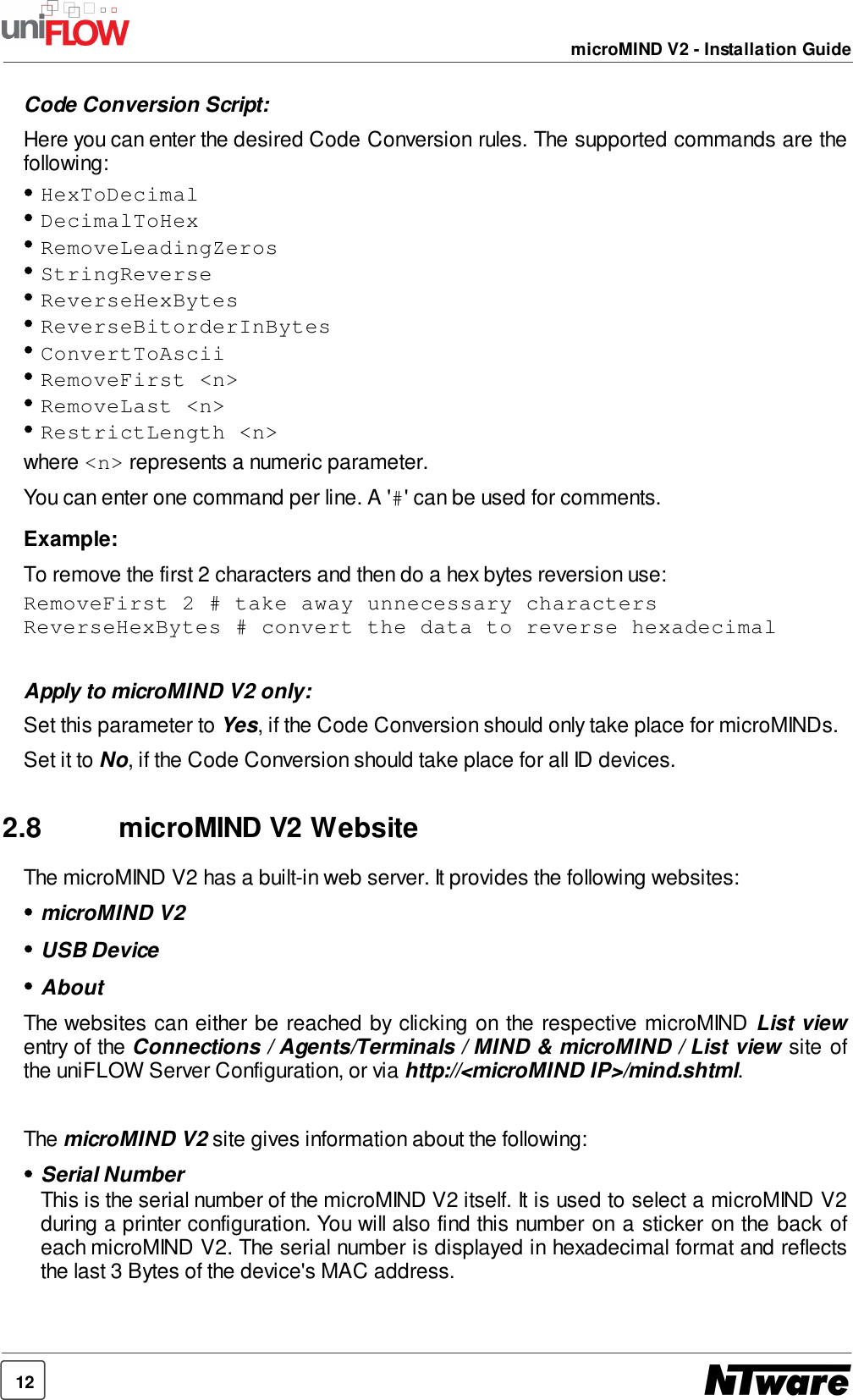 12microMIND V2 - Installation GuideCode Conversion Script:Here you can enter the desired Code Conversion rules. The supported commands are thefollowing:HexToDecimalDecimalToHexRemoveLeadingZerosStringReverseReverseHexBytesReverseBitorderInBytesConvertToAsciiRemoveFirst &lt;n&gt;RemoveLast &lt;n&gt;RestrictLength &lt;n&gt;where &lt;n&gt; represents a numeric parameter.You can enter one command per line. A &apos;#&apos; can be used for comments.Example:To remove the first 2 characters and then do a hex bytes reversion use:RemoveFirst 2 # take away unnecessary charactersReverseHexBytes # convert the data to reverse hexadecimalApply to microMIND V2 only:Set this parameter to Yes, if the Code Conversion should only take place for microMINDs.Set it to No, if the Code Conversion should take place for all ID devices.2.8 microMIND V2 WebsiteThe microMIND V2 has a built-in web server. It provides the following websites:microMIND V2USB DeviceAboutThe websites can either be reached by clicking on the respective microMIND List viewentry of the Connections / Agents/Terminals / MIND &amp; microMIND / List view site ofthe uniFLOW Server Configuration, or via http://&lt;microMIND IP&gt;/mind.shtml.The microMIND V2 site gives information about the following:Serial NumberThis is the serial number of the microMIND V2 itself. It is used to select a microMIND V2during a printer configuration. You will also find this number on a sticker on the back ofeach microMIND V2. The serial number is displayed in hexadecimal format and reflectsthe last 3 Bytes of the device&apos;s MAC address.