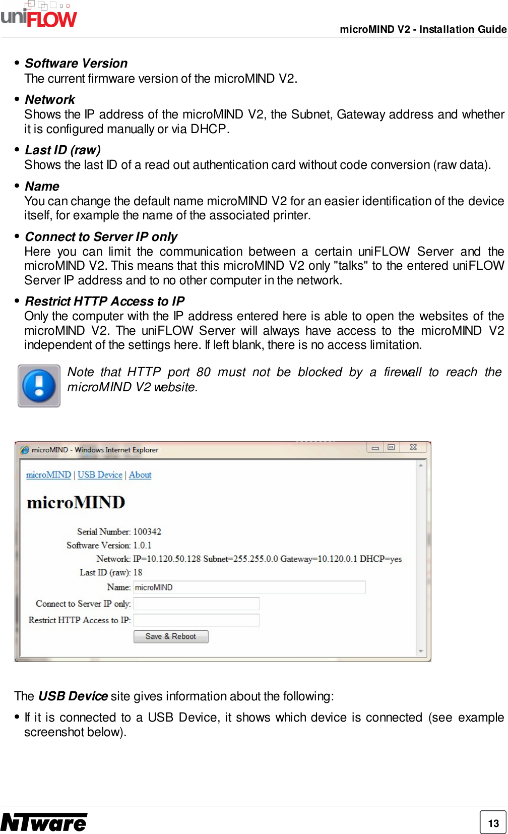 13microMIND V2 - Installation GuideSoftware VersionThe current firmware version of the microMIND V2.NetworkShows the IP address of the microMIND V2, the Subnet, Gateway address and whetherit is configured manually or via DHCP.Last ID (raw)Shows the last ID of a read out authentication card without code conversion (raw data).NameYou can change the default name microMIND V2 for an easier identification of the deviceitself, for example the name of the associated printer.Connect to Server IP onlyHere  you  can  limit  the  communication  between  a  certain  uniFLOW  Server  and  themicroMIND V2. This means that this microMIND V2 only &quot;talks&quot; to the entered uniFLOWServer IP address and to no other computer in the network.Restrict HTTP Access to IPOnly the computer with the IP address entered here is able to open the websites of themicroMIND  V2.  The  uniFLOW  Server  will  always  have  access  to  the  microMIND  V2independent of the settings here. If left blank, there is no access limitation.Note  that  HTTP  port  80  must  not  be  blocked  by  a  firewall  to  reach  themicroMIND V2 website.The USB Device site gives information about the following:If it is connected to a USB  Device, it shows which device is connected  (see  examplescreenshot below).