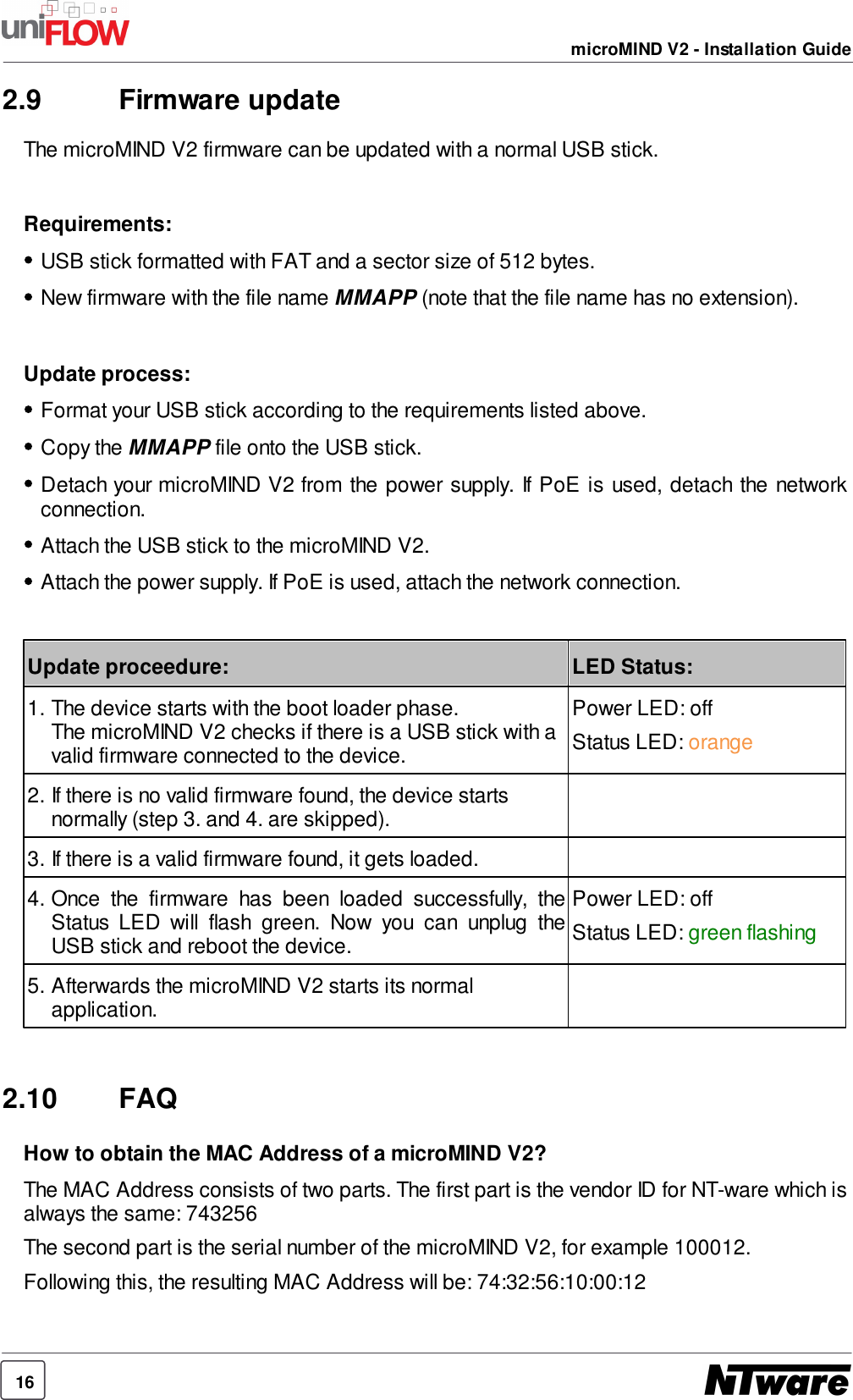 16microMIND V2 - Installation Guide2.9 Firmware updateThe microMIND V2 firmware can be updated with a normal USB stick.Requirements:USB stick formatted with FAT and a sector size of 512 bytes.New firmware with the file name MMAPP (note that the file name has no extension).Update process:Format your USB stick according to the requirements listed above.Copy the MMAPP file onto the USB stick.Detach your microMIND V2 from the power supply. If PoE  is used, detach the networkconnection.Attach the USB stick to the microMIND V2.Attach the power supply. If PoE is used, attach the network connection.Update proceedure:LED Status:1. The device starts with the boot loader phase.The microMIND V2 checks if there is a USB stick with avalid firmware connected to the device.Power LED: offStatus LED: orange2. If there is no valid firmware found, the device startsnormally (step 3. and 4. are skipped).3. If there is a valid firmware found, it gets loaded.4. Once  the  firmware  has  been  loaded  successfully,  theStatus  LED  will  flash  green.  Now  you  can  unplug  theUSB stick and reboot the device.Power LED: offStatus LED: green flashing5. Afterwards the microMIND V2 starts its normalapplication.2.10 FAQHow to obtain the MAC Address of a microMIND V2?The MAC Address consists of two parts. The first part is the vendor ID for NT-ware which isalways the same: 743256The second part is the serial number of the microMIND V2, for example 100012.Following this, the resulting MAC Address will be: 74:32:56:10:00:12