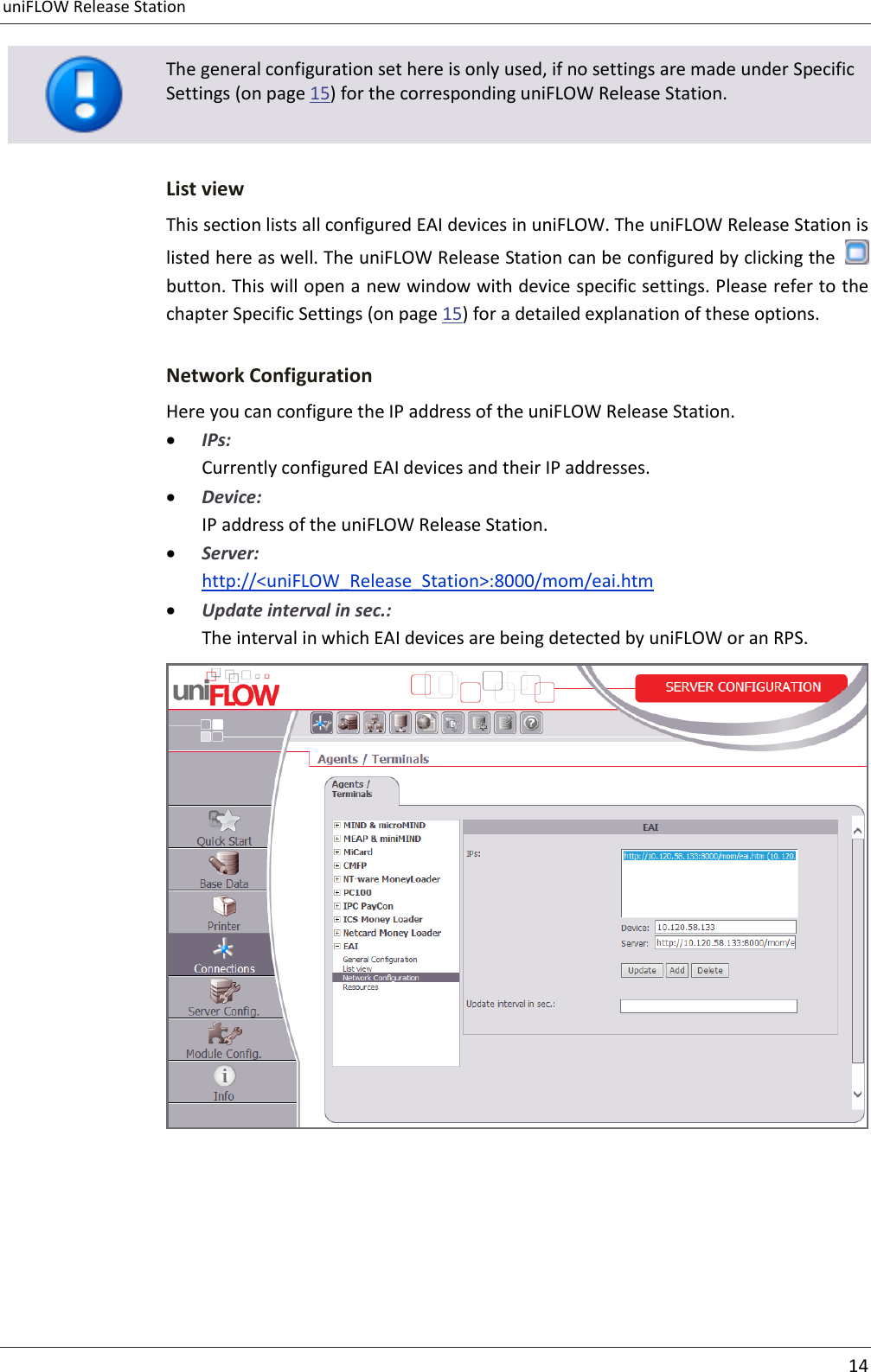 uniFLOW Release Station     14   The general configuration set here is only used, if no settings are made under Specific Settings (on page 15) for the corresponding uniFLOW Release Station. List view This section lists all configured EAI devices in uniFLOW. The uniFLOW Release Station is listed here as well. The uniFLOW Release Station can be configured by clicking the   button. This will open a new window with device specific settings. Please refer to the chapter Specific Settings (on page 15) for a detailed explanation of these options. Network Configuration Here you can configure the IP address of the uniFLOW Release Station.  IPs: Currently configured EAI devices and their IP addresses.  Device: IP address of the uniFLOW Release Station.  Server: http://&lt;uniFLOW_Release_Station&gt;:8000/mom/eai.htm  Update interval in sec.: The interval in which EAI devices are being detected by uniFLOW or an RPS.   