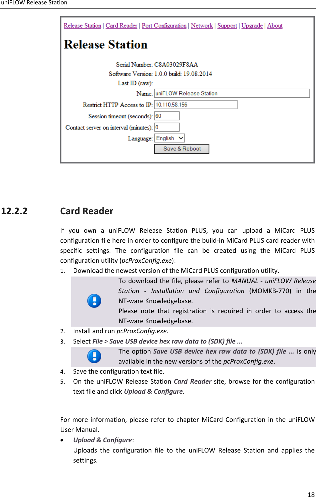 uniFLOW Release Station     18     12.2.2 Card Reader If  you  own  a  uniFLOW  Release  Station  PLUS,  you  can  upload  a  MiCard  PLUS configuration file here in order to configure the build-in MiCard PLUS card reader with specific  settings.  The  configuration  file  can  be  created  using  the  MiCard  PLUS configuration utility (pcProxConfig.exe): 1. Download the newest version of the MiCard PLUS configuration utility.  To download the file, please refer to MANUAL - uniFLOW Release Station  -  Installation  and  Configuration  (MOMKB-770)  in  the NT-ware Knowledgebase. Please  note  that  registration  is  required  in  order  to  access  the NT-ware Knowledgebase. 2. Install and run pcProxConfig.exe. 3. Select File &gt; Save USB device hex raw data to (SDK) file ...  The option Save  USB  device  hex raw  data to  (SDK) file  ... is only available in the new versions of the pcProxConfig.exe. 4. Save the configuration text file. 5. On  the uniFLOW  Release Station  Card  Reader  site, browse  for the  configuration text file and click Upload &amp; Configure.  For  more  information,  please  refer  to  chapter  MiCard  Configuration  in  the  uniFLOW User Manual.  Upload &amp; Configure: Uploads  the  configuration  file  to  the  uniFLOW  Release  Station  and  applies  the settings.  