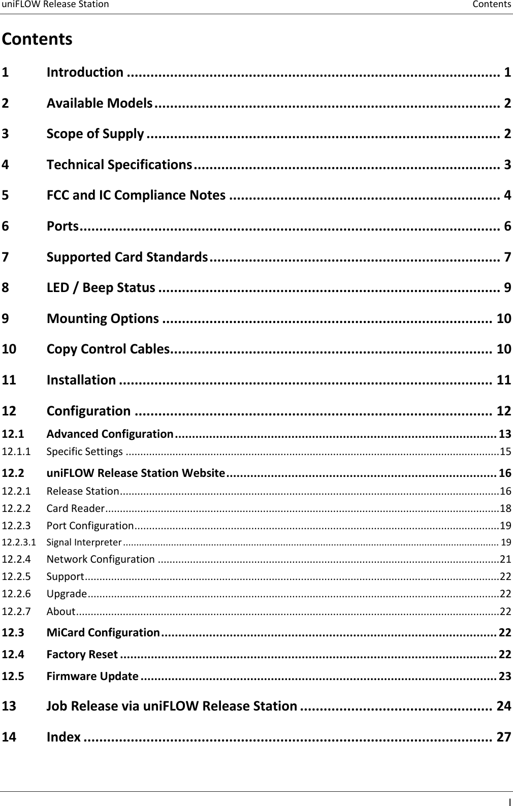 uniFLOW Release Station  Contents    I  Contents 1 Introduction ............................................................................................... 1 2 Available Models ........................................................................................ 2 3 Scope of Supply .......................................................................................... 2 4 Technical Specifications .............................................................................. 3 5 FCC and IC Compliance Notes ..................................................................... 4 6 Ports ........................................................................................................... 6 7 Supported Card Standards .......................................................................... 7 8 LED / Beep Status ....................................................................................... 9 9 Mounting Options .................................................................................... 10 10 Copy Control Cables.................................................................................. 10 11 Installation ............................................................................................... 11 12 Configuration ........................................................................................... 12 12.1 Advanced Configuration .............................................................................................. 13 12.1.1  Specific Settings ................................................................................................................................ 15 12.2 uniFLOW Release Station Website ............................................................................... 16 12.2.1  Release Station .................................................................................................................................. 16 12.2.2  Card Reader ....................................................................................................................................... 18 12.2.3  Port Configuration ............................................................................................................................. 19 12.2.3.1 Signal Interpreter ............................................................................................................................................. 19 12.2.4  Network Configuration ..................................................................................................................... 21 12.2.5  Support .............................................................................................................................................. 22 12.2.6  Upgrade ............................................................................................................................................. 22 12.2.7  About ................................................................................................................................................. 22 12.3 MiCard Configuration .................................................................................................. 22 12.4 Factory Reset .............................................................................................................. 22 12.5 Firmware Update ........................................................................................................ 23 13 Job Release via uniFLOW Release Station ................................................. 24 14 Index ........................................................................................................ 27    