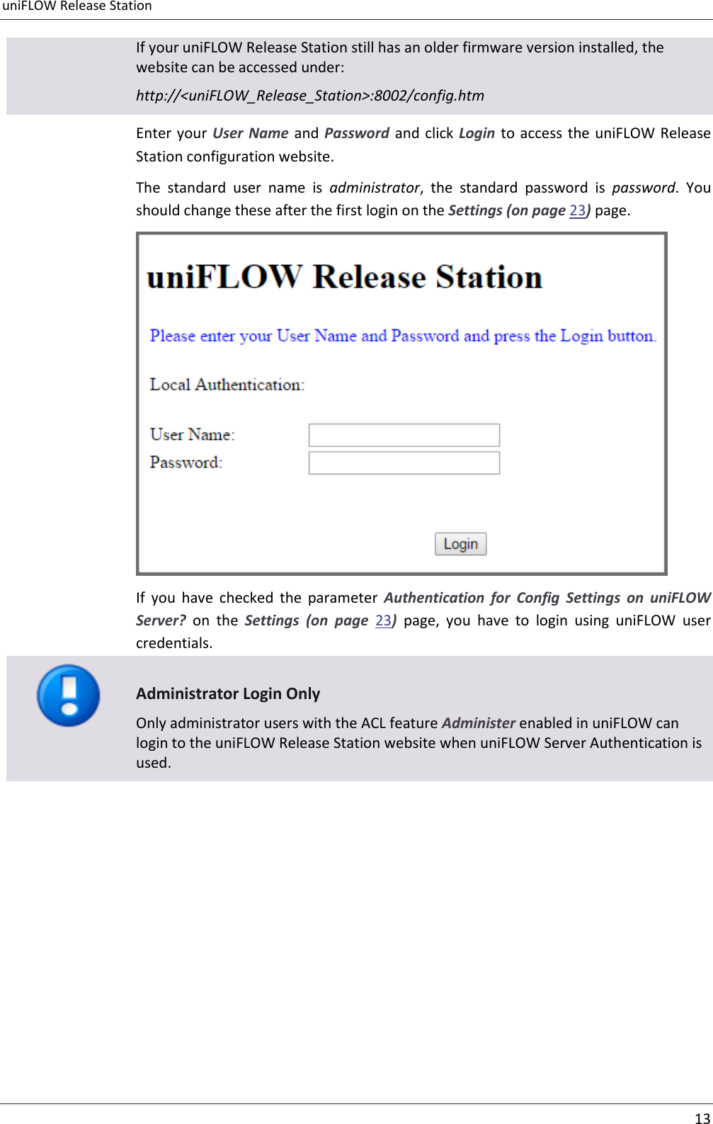 uniFLOW Release Station     13  If your uniFLOW Release Station still has an older firmware version installed, the website can be accessed under: http://&lt;uniFLOW_Release_Station&gt;:8002/config.htm Enter your User Name  and Password and click Login  to  access the uniFLOW Release Station configuration website.   The  standard  user  name  is  administrator,  the  standard  password  is  password.  You should change these after the first login on the Settings (on page 23) page.  If  you  have  checked  the  parameter  Authentication  for  Config  Settings  on  uniFLOW Server?  on  the  Settings  (on  page  23)  page,  you  have  to  login  using  uniFLOW  user credentials.  Administrator Login Only Only administrator users with the ACL feature Administer enabled in uniFLOW can login to the uniFLOW Release Station website when uniFLOW Server Authentication is used. 