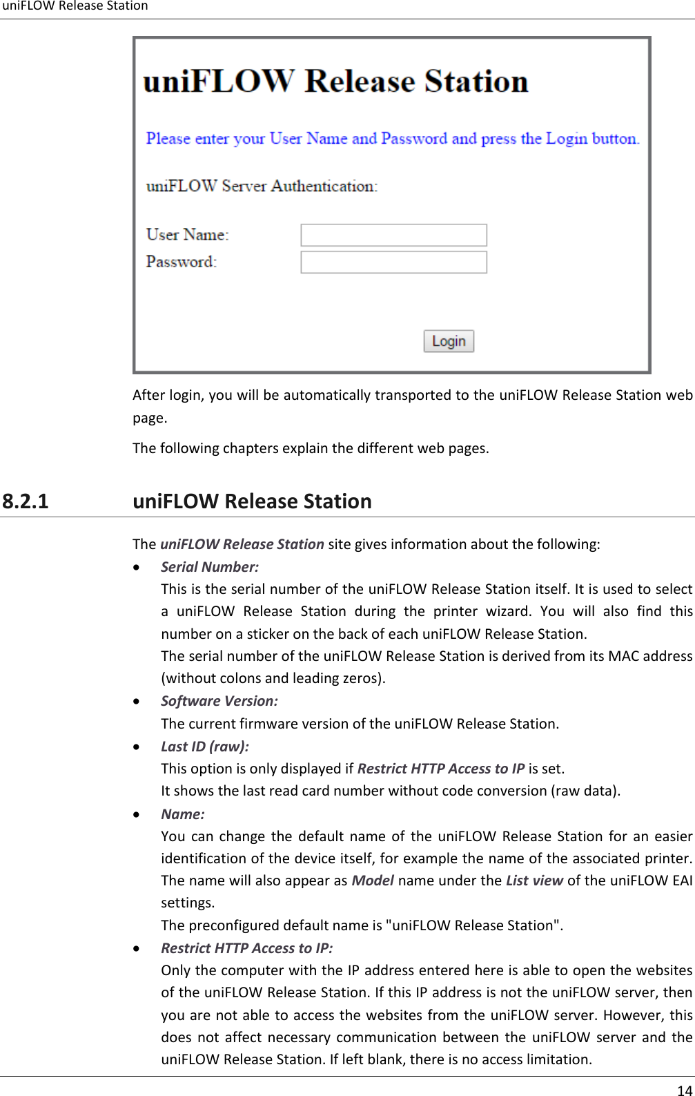 uniFLOW Release Station     14   After login, you will be automatically transported to the uniFLOW Release Station web page. The following chapters explain the different web pages. 8.2.1 uniFLOW Release Station The uniFLOW Release Station site gives information about the following:  Serial Number: This is the serial number of the uniFLOW Release Station itself. It is used to select a  uniFLOW  Release  Station  during  the  printer  wizard.  You  will  also  find  this number on a sticker on the back of each uniFLOW Release Station. The serial number of the uniFLOW Release Station is derived from its MAC address (without colons and leading zeros).  Software Version: The current firmware version of the uniFLOW Release Station.  Last ID (raw): This option is only displayed if Restrict HTTP Access to IP is set. It shows the last read card number without code conversion (raw data).  Name: You  can  change  the  default  name  of  the  uniFLOW  Release  Station  for  an  easier identification of the device itself, for example the name of the associated printer. The name will also appear as Model name under the List view of the uniFLOW EAI settings. The preconfigured default name is &quot;uniFLOW Release Station&quot;.  Restrict HTTP Access to IP: Only the computer with the IP address entered here is able to open the websites of the uniFLOW Release Station. If this IP address is not the uniFLOW server, then you are not able to access the websites from the uniFLOW server. However, this does  not  affect  necessary communication  between  the  uniFLOW  server  and  the uniFLOW Release Station. If left blank, there is no access limitation. 