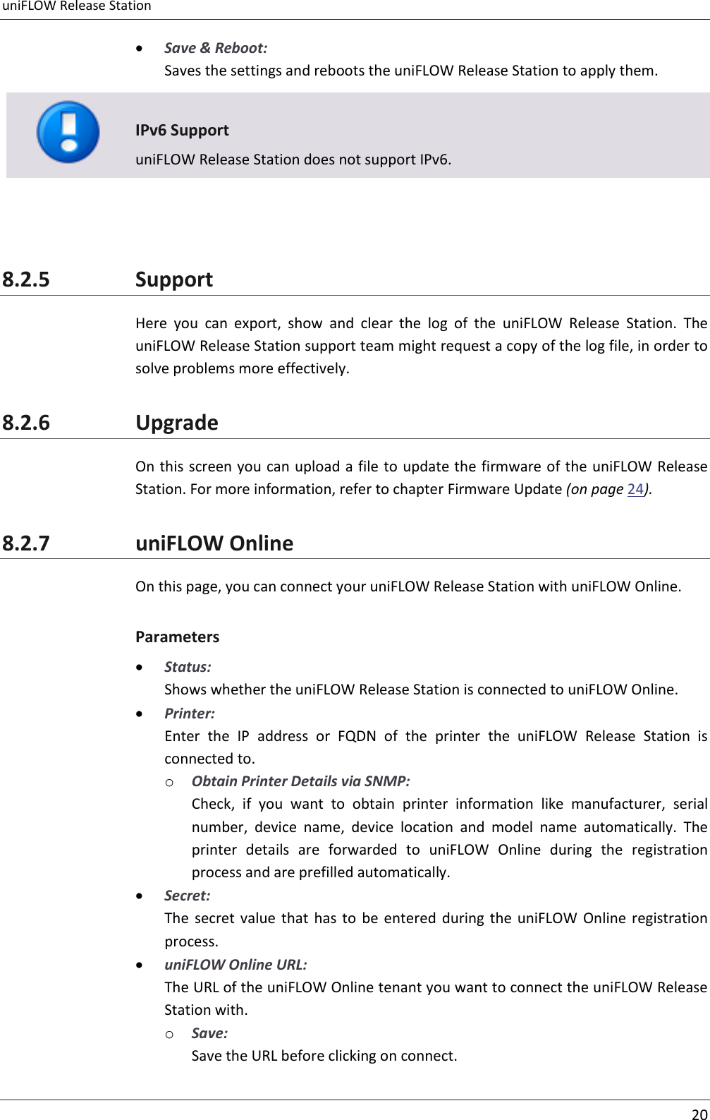 uniFLOW Release Station     20   Save &amp; Reboot: Saves the settings and reboots the uniFLOW Release Station to apply them.   IPv6 Support uniFLOW Release Station does not support IPv6.   8.2.5 Support Here  you  can  export,  show  and  clear  the  log  of  the  uniFLOW  Release  Station.  The uniFLOW Release Station support team might request a copy of the log file, in order to solve problems more effectively. 8.2.6 Upgrade On this screen you can upload a file to update the firmware of the uniFLOW Release Station. For more information, refer to chapter Firmware Update (on page 24). 8.2.7 uniFLOW Online On this page, you can connect your uniFLOW Release Station with uniFLOW Online. Parameters  Status: Shows whether the uniFLOW Release Station is connected to uniFLOW Online.  Printer: Enter  the  IP  address  or  FQDN  of  the  printer  the  uniFLOW  Release  Station  is connected to. o Obtain Printer Details via SNMP: Check,  if  you  want  to  obtain  printer  information  like  manufacturer,  serial number,  device  name,  device  location  and  model  name  automatically.  The printer  details  are  forwarded  to  uniFLOW  Online  during  the  registration process and are prefilled automatically.  Secret: The  secret value  that  has  to  be  entered  during  the  uniFLOW  Online  registration process.  uniFLOW Online URL: The URL of the uniFLOW Online tenant you want to connect the uniFLOW Release Station with. o Save: Save the URL before clicking on connect. 