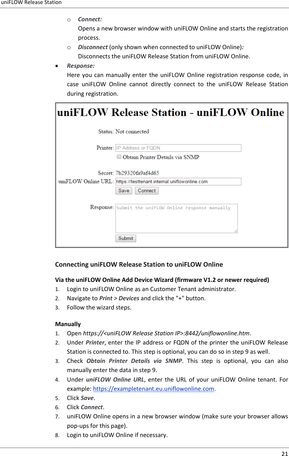 uniFLOW Release Station     21  o Connect: Opens a new browser window with uniFLOW Online and starts the registration process. o Disconnect (only shown when connected to uniFLOW Online): Disconnects the uniFLOW Release Station from uniFLOW Online.  Response: Here you can manually enter  the uniFLOW Online registration response code, in case  uniFLOW  Online  cannot  directly  connect  to  the  uniFLOW  Release  Station during registration.  Connecting uniFLOW Release Station to uniFLOW Online Via the uniFLOW Online Add Device Wizard (firmware V1.2 or newer required) 1. Login to uniFLOW Online as an Customer Tenant administrator. 2. Navigate to Print &gt; Devices and click the &quot;+&quot; button. 3. Follow the wizard steps. Manually 1. Open https://&lt;uniFLOW Release Station IP&gt;:8442/uniflowonline.htm. 2. Under Printer, enter the IP address or FQDN of the printer the uniFLOW Release Station is connected to. This step is optional, you can do so in step 9 as well. 3. Check  Obtain  Printer  Details  via  SNMP.  This  step  is  optional,  you  can  also manually enter the data in step 9. 4. Under  uniFLOW  Online  URL,  enter the  URL  of  your  uniFLOW  Online  tenant. For example: https://exampletenant.eu.uniflowonline.com. 5. Click Save. 6. Click Connect. 7. uniFLOW Online opens in a new browser window (make sure your browser allows pop-ups for this page). 8. Login to uniFLOW Online if necessary. 