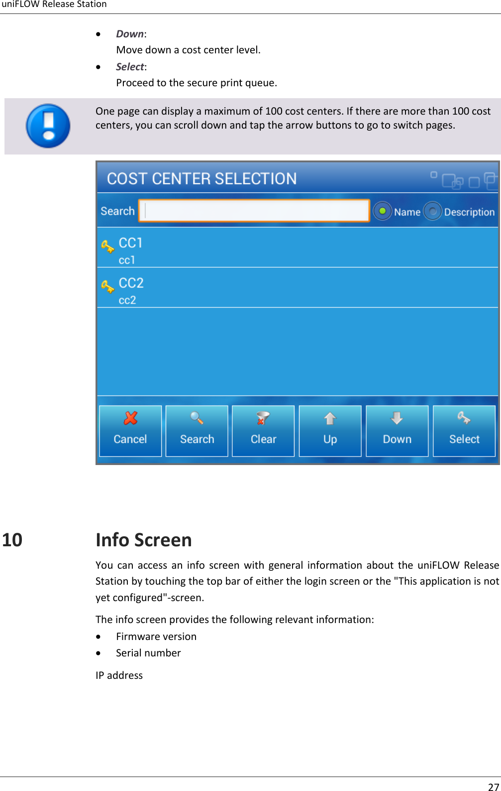 uniFLOW Release Station     27   Down: Move down a cost center level.  Select: Proceed to the secure print queue.   One page can display a maximum of 100 cost centers. If there are more than 100 cost centers, you can scroll down and tap the arrow buttons to go to switch pages.   10 Info Screen You  can  access  an  info  screen  with  general  information  about  the  uniFLOW  Release Station by touching the top bar of either the login screen or the &quot;This application is not yet configured&quot;-screen. The info screen provides the following relevant information:  Firmware version  Serial number IP address  