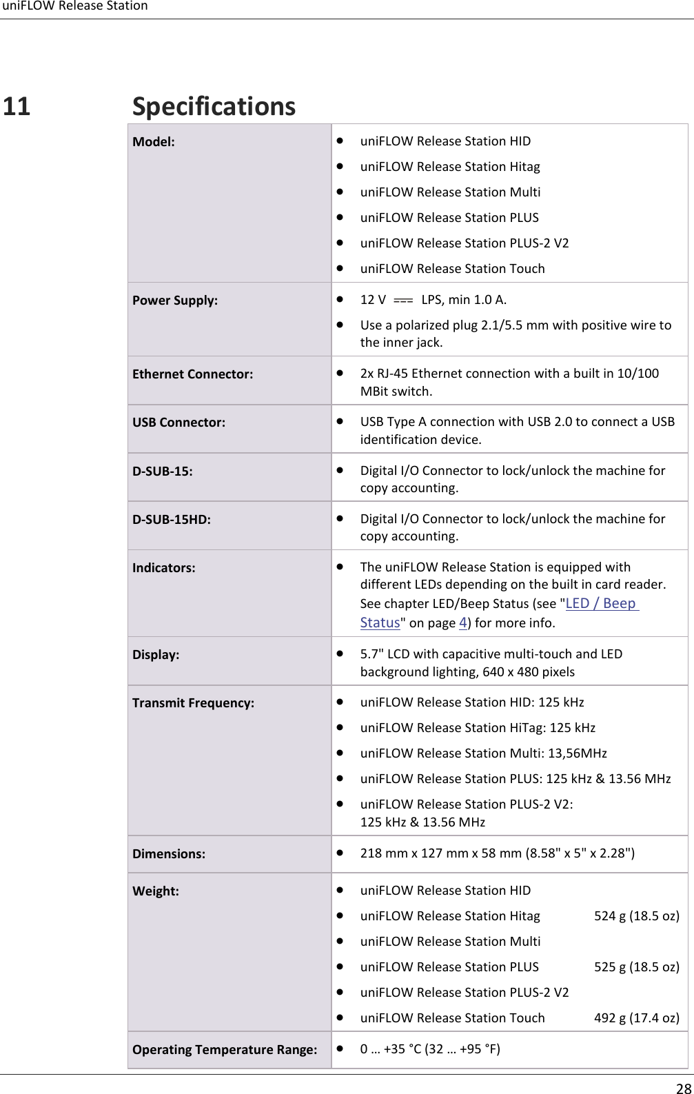 uniFLOW Release Station     28  11 Specifications Model:  uniFLOW Release Station HID  uniFLOW Release Station Hitag  uniFLOW Release Station Multi  uniFLOW Release Station PLUS  uniFLOW Release Station PLUS-2 V2  uniFLOW Release Station Touch Power Supply:  12 V    LPS, min 1.0 A.  Use a polarized plug 2.1/5.5 mm with positive wire to the inner jack. Ethernet Connector:  2x RJ-45 Ethernet connection with a built in 10/100 MBit switch. USB Connector:  USB Type A connection with USB 2.0 to connect a USB identification device. D-SUB-15:  Digital I/O Connector to lock/unlock the machine for copy accounting. D-SUB-15HD:  Digital I/O Connector to lock/unlock the machine for copy accounting. Indicators:  The uniFLOW Release Station is equipped with different LEDs depending on the built in card reader. See chapter LED/Beep Status (see &quot;LED / Beep Status&quot; on page 4) for more info. Display:  5.7&quot; LCD with capacitive multi-touch and LED background lighting, 640 x 480 pixels Transmit Frequency:  uniFLOW Release Station HID: 125 kHz  uniFLOW Release Station HiTag: 125 kHz  uniFLOW Release Station Multi: 13,56MHz  uniFLOW Release Station PLUS: 125 kHz &amp; 13.56 MHz  uniFLOW Release Station PLUS-2 V2: 125 kHz &amp; 13.56 MHz Dimensions:  218 mm x 127 mm x 58 mm (8.58&quot; x 5&quot; x 2.28&quot;) Weight:  uniFLOW Release Station HID      uniFLOW Release Station Hitag   524 g (18.5 oz)  uniFLOW Release Station Multi     uniFLOW Release Station PLUS   525 g (18.5 oz)  uniFLOW Release Station PLUS-2 V2  uniFLOW Release Station Touch  492 g (17.4 oz) Operating Temperature Range:  0 … +35 °C (32 … +95 °F) 