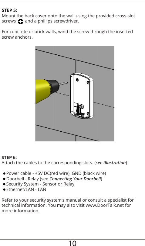 10STEP 5:Mount the back cover onto the wall using the provided cross-slot screws        and a phillips screwdriver.For concrete or brick walls, wind the screw through the inserted screw anchors.STEP 6:Attach the cables to the corresponding slots. (see illustration)    Power cable - +5V DC(red wire), GND (black wire)    Doorbell - Relay (see Connecting Your Doorbell)    Security System - Sensor or Relay    Ethernet/LAN - LANRefer to your security system’s manual or consult a specialist for technical information. You may also visit www.DoorTalk.net for more information.