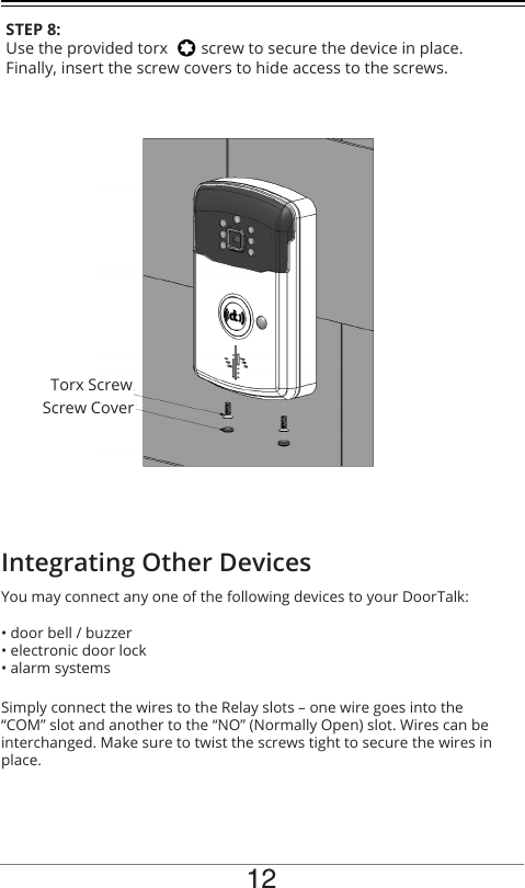 12STEP 8:Use the provided torx        screw to secure the device in place. Finally, insert the screw covers to hide access to the screws. You may connect any one of the following devices to your DoorTalk:• door bell / buzzer• electronic door lock• alarm systemsSimply connect the wires to the Relay slots – one wire goes into the “COM” slot and another to the “NO” (Normally Open) slot. Wires can be interchanged. Make sure to twist the screws tight to secure the wires in place.Integrating Other DevicesTorx ScrewScrew Cover