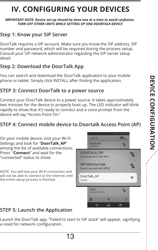 13IMPORTANT NOTE: Device set-up should be done one at a time to avoid confusion.TURN OFF OTHER UNITS WHILE SETTING UP ONE DOORTALK DEVICEIV. CONFIGURING YOUR DEVICESDoorTalk requires a SIP account. Make sure you know the SIP address, SIP number and password, which will be required during the process setup.Consult your SIP network administrator regarding the SIP server setup detail.Step 1: Know your SIP ServerYou can search and download the DoorTalk application to your mobile phone or tablet. Simply click INSTALL after nding the application.Step 2: Download the DoorTalk AppConnect your DoorTalk device to a power source. It takes approximately two minutes for the device to properly boot up. The LED indicator will blink rapidly to show that it’s ready to connect and a voice prompt from the device will say “Access Point On.”STEP 3: Connect DoorTalk to a power sourceOn your mobile device, visit your Wi-Fi Settings and look for “DoorTalk_AP” among the list of available connections. Press  “Connect” and wait for the “connected” status to show.NOTE: You will lose your Wi-Fi connection and will not be able to connect to the internet until the entire setup process is nished.STEP 4: Connect mobile device to Doortalk Access Point (AP)Launch the DoorTalk app. “Failed to start to SIP stack” will appear, signifying a need for network conguration.STEP 5: Launch the ApplicationDEVICE CONFIGURATION