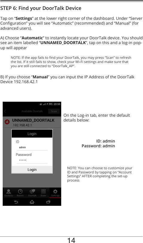 14On the Log-in tab, enter the default details below:NOTE: You can choose to customize your ID and Password by tapping on “Account Settings” AFTER completing the set-up processID: adminPassword: adminNOTE: If the app fails to nd your DoorTalk, you may press “Scan” to refresh the list. If it still fails to show, check your Wi-Fi settings and make sure that you are still connected to “DoorTalk_AP”.Tap on “Settings” at the lower right corner of the dashboard. Under “Server Conguration” you will see “Automatic” (recommended) and “Manual” (for advanced users). A) Choose “Automatic” to instantly locate your DoorTalk device. You should see an item labelled “UNNAMED_DOORTALK”, tap on this and a log-in pop-up will appearB) If you choose “Manual” you can input the IP Address of the DoorTalk Device 192.168.42.1STEP 6: Find your DoorTalk Device