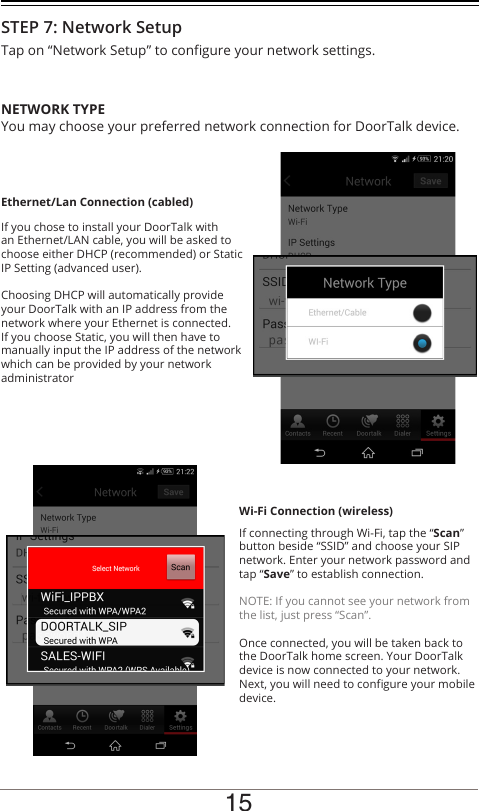 Tap on “Network Setup” to congure your network settings.You may choose your preferred network connection for DoorTalk device.If you chose to install your DoorTalk with an Ethernet/LAN cable, you will be asked to choose either DHCP (recommended) or Static IP Setting (advanced user). Choosing DHCP will automatically provide your DoorTalk with an IP address from the network where your Ethernet is connected. If you choose Static, you will then have to manually input the IP address of the network which can be provided by your network administratorIf connecting through Wi-Fi, tap the “Scan” button beside “SSID” and choose your SIP network. Enter your network password and tap “Save” to establish connection.NOTE: If you cannot see your network from the list, just press “Scan”.Once connected, you will be taken back to the DoorTalk home screen. Your DoorTalk device is now connected to your network. Next, you will need to congure your mobile device.NETWORK TYPEEthernet/Lan Connection (cabled)Wi-Fi Connection (wireless)STEP 7: Network Setup15