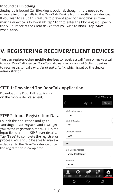 You can register other mobile devices to receive a call from or make a call to your DoorTalk device. DoorTalk allows a maximum of 5 client devices to receive visitor calls in order of call priority, which is set by the device administrator.Download the DoorTalk application on the mobile device. (client)STEP 1: Download The DoorTalk ApplicationV. REGISTERING RECEIVER/CLIENT DEVICESLaunch the application and go to “Settings”. Tap “My SIP” and it will get you to the registration menu. Fill in the input elds and the SIP Server details. Tap “Save” to complete the registration process. You should be able to make a video call to the DoorTalk device once the registration is completedSTEP 2: Input Registration DataSetting up Inbound Call Blocking is optional, though this is needed to manage incoming calls to the DoorTalk Device from specic client devices. If you wish to setup this feature to prevent specic client devices from making direct calls to Doortalk, tap “Add” to enter the blocking list. Specify the SIP number of the client device that you wish to block.  Tap “Save” when done.Inbound Call Blocking17