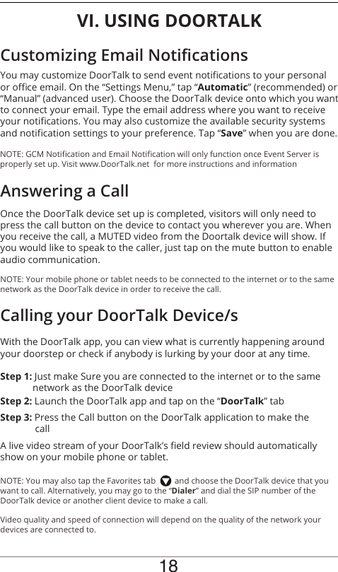 18VI. USING DOORTALKOnce the DoorTalk device set up is completed, visitors will only need to press the call button on the device to contact you wherever you are. When you receive the call, a MUTED video from the Doortalk device will show. If you would like to speak to the caller, just tap on the mute button to enable audio communication.NOTE: Your mobile phone or tablet needs to be connected to the internet or to the same network as the DoorTalk device in order to receive the call.You may customize DoorTalk to send event notications to your personal or oce email. On the “Settings Menu,” tap “Automatic” (recommended) or “Manual” (advanced user). Choose the DoorTalk device onto which you want to connect your email. Type the email address where you want to receive your notications. You may also customize the available security systems and notication settings to your preference. Tap “Save” when you are done.With the DoorTalk app, you can view what is currently happening around your doorstep or check if anybody is lurking by your door at any time.Step 1: Just make Sure you are connected to the internet or to the same               network as the DoorTalk deviceAnswering a CallCustomizing Email NoticationsCalling your DoorTalk Device/sA live video stream of your DoorTalk’s eld review should automatically show on your mobile phone or tablet.Step 2: Launch the DoorTalk app and tap on the “DoorTalk” tabStep 3: Press the Call  button on  the DoorTalk application to make the                                 callNOTE: You may also tap the Favorites tab         and choose the DoorTalk device that you want to call. Alternatively, you may go to the “Dialer” and dial the SIP number of the DoorTalk device or another client device to make a call.Video quality and speed of connection will depend on the quality of the network your devices are connected to.NOTE: GCM Notication and Email Notication will only function once Event Server is properly set up. Visit www.DoorTalk.net  for more instructions and information