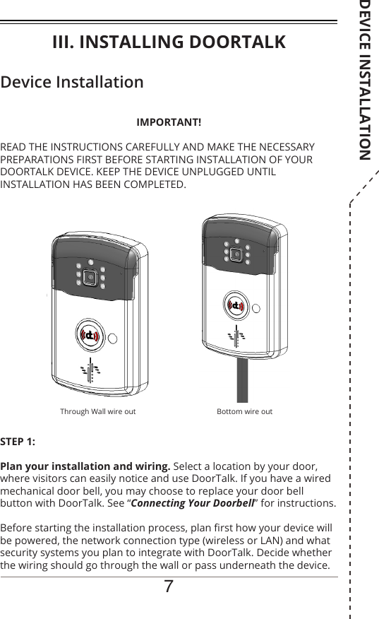 7Device InstallationSTEP 1: Plan your installation and wiring. Select a location by your door, where visitors can easily notice and use DoorTalk. If you have a wired mechanical door bell, you may choose to replace your door bell button with DoorTalk. See “Connecting Your Doorbell” for instructions.Before starting the installation process, plan rst how your device will be powered, the network connection type (wireless or LAN) and what security systems you plan to integrate with DoorTalk. Decide whether the wiring should go through the wall or pass underneath the device.IMPORTANT!READ THE INSTRUCTIONS CAREFULLY AND MAKE THE NECESSARY PREPARATIONS FIRST BEFORE STARTING INSTALLATION OF YOUR DOORTALK DEVICE. KEEP THE DEVICE UNPLUGGED UNTIL INSTALLATION HAS BEEN COMPLETED.Through Wall wire out Bottom wire outIII. INSTALLING DOORTALKDEVICE INSTALLATION