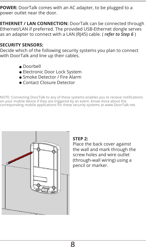 POWER: DoorTalk comes with an AC adapter, to be plugged to a power outlet near the door. ETHERNET / LAN CONNECTION: DoorTalk can be connected through Ethernet/LAN if preferred. The provided USB-Ethernet dongle serves as an adapter to connect with a LAN (RJ45) cable. ( refer to Step 6 )SECURITY SENSORS:Decide which of the following security systems you plan to connect with DoorTalk and line up their cables. Doorbell  Electronic Door Lock System  Smoke Detector / Fire Alarm  Contact Closure DetectorNOTE: Connecting DoorTalk to any of these systems enables you to receive notications on your mobile device if they are triggered by an event. Know more about thecorresponding mobile applications for these security systems at www.DoorTalk.net.8STEP 2:Place the back cover against the wall and mark through the screw holes and wire outlet (through-wall wiring) using a pencil or marker.