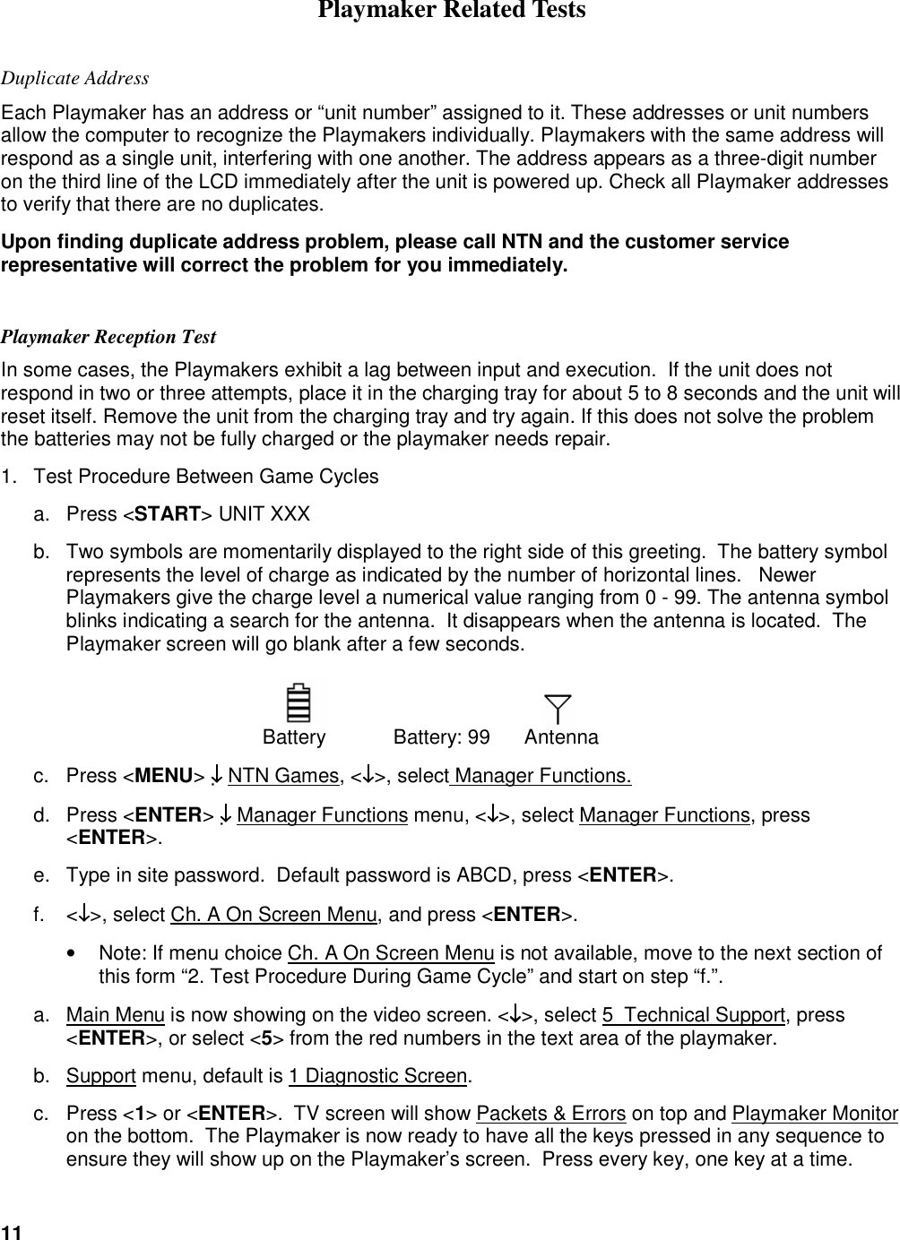 11   Playmaker Related Tests Duplicate Address  Each Playmaker has an address or &ldquo;unit number&rdquo; assigned to it. These addresses or unit numbers allow the computer to recognize the Playmakers individually. Playmakers with the same address will respond as a single unit, interfering with one another. The address appears as a three-digit number on the third line of the LCD immediately after the unit is powered up. Check all Playmaker addresses to verify that there are no duplicates. Upon finding duplicate address problem, please call NTN and the customer service representative will correct the problem for you immediately.   Playmaker Reception Test In some cases, the Playmakers exhibit a lag between input and execution.  If the unit does not respond in two or three attempts, place it in the charging tray for about 5 to 8 seconds and the unit will reset itself. Remove the unit from the charging tray and try again. If this does not solve the problem the batteries may not be fully charged or the playmaker needs repair. 1.  Test Procedure Between Game Cycles  a.  Press <START> UNIT XXX b.  Two symbols are momentarily displayed to the right side of this greeting.  The battery symbol represents the level of charge as indicated by the number of horizontal lines.   Newer Playmakers give the charge level a numerical value ranging from 0 - 99. The antenna symbol blinks indicating a search for the antenna.  It disappears when the antenna is located.  The Playmaker screen will go blank after a few seconds.         Battery   Battery: 99  Antenna   c.  Press <MENU> &darr;&darr;&darr;&darr; NTN Games, <&darr;&darr;&darr;&darr;>, select Manager Functions. d.  Press <ENTER> &darr;&darr;&darr;&darr; Manager Functions menu, <&darr;&darr;&darr;&darr;>, select Manager Functions, press <ENTER>.  e.  Type in site password.  Default password is ABCD, press <ENTER>. f.  <&darr;&darr;&darr;&darr;>, select Ch. A On Screen Menu, and press <ENTER>. &bull;  Note: If menu choice Ch. A On Screen Menu is not available, move to the next section of this form &ldquo;2. Test Procedure During Game Cycle&rdquo; and start on step &ldquo;f.&rdquo;.  a.  Main Menu is now showing on the video screen. <&darr;&darr;&darr;&darr;>, select 5  Technical Support, press <ENTER>, or select <5> from the red numbers in the text area of the playmaker.  b.  Support menu, default is 1 Diagnostic Screen.  c.  Press <1> or <ENTER>.  TV screen will show Packets &amp; Errors on top and Playmaker Monitor on the bottom.  The Playmaker is now ready to have all the keys pressed in any sequence to ensure they will show up on the Playmaker&rsquo;s screen.  Press every key, one key at a time.  