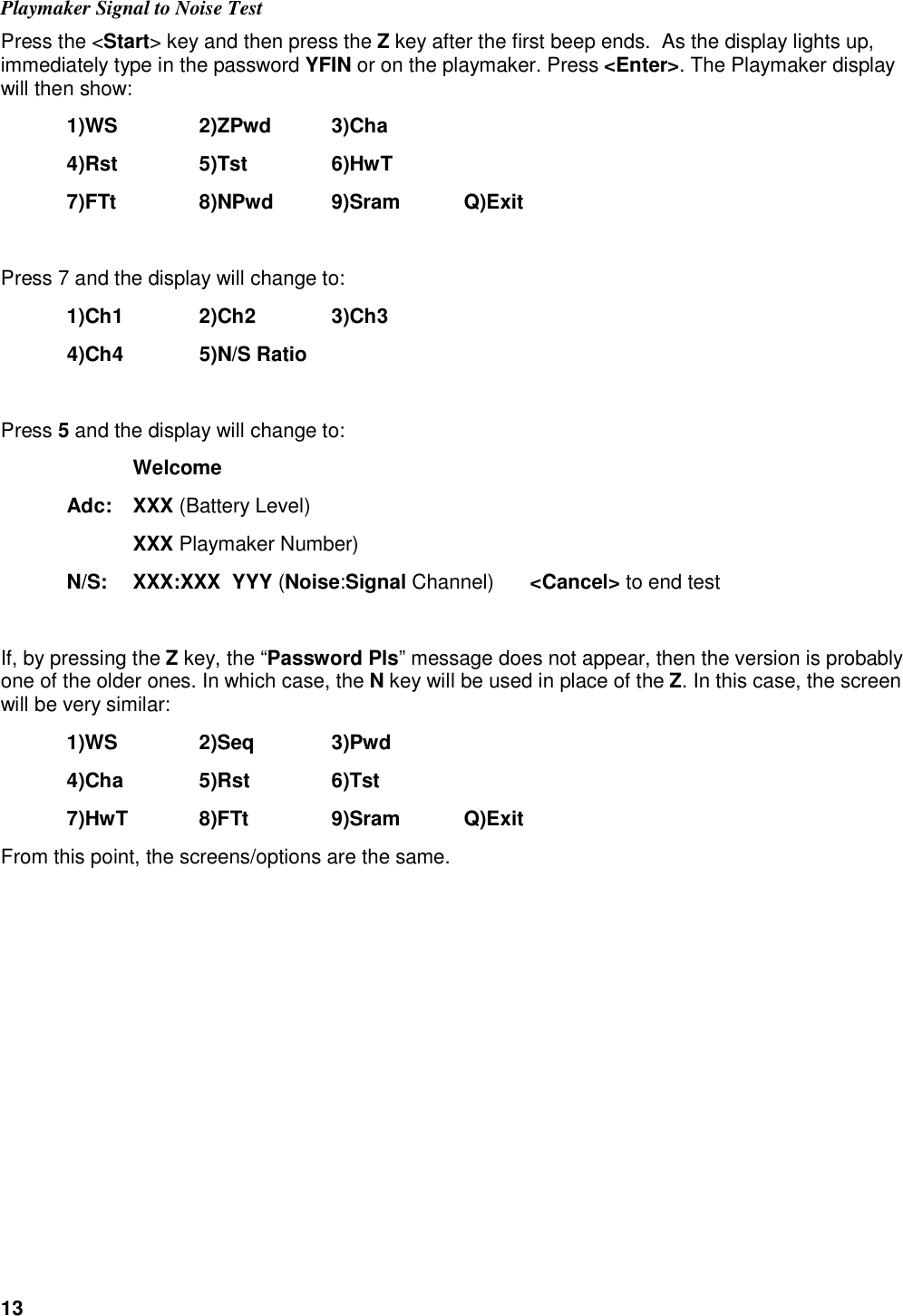 13  Playmaker Signal to Noise Test Press the <Start> key and then press the Z key after the first beep ends.  As the display lights up, immediately type in the password YFIN or on the playmaker. Press <Enter>. The Playmaker display will then show:  1)WS    2)ZPwd  3)Cha   4)Rst    5)Tst    6)HwT  7)FTt    8)NPwd  9)Sram  Q)Exit  Press 7 and the display will change to:  1)Ch1    2)Ch2    3)Ch3   4)Ch4    5)N/S Ratio  Press 5 and the display will change to:     Welcome   Adc:  XXX (Battery Level)     XXX Playmaker Number)  N/S:  XXX:XXX  YYY (Noise:Signal Channel)  <Cancel> to end test  If, by pressing the Z key, the &ldquo;Password Pls&rdquo; message does not appear, then the version is probably one of the older ones. In which case, the N key will be used in place of the Z. In this case, the screen will be very similar:  1)WS    2)Seq    3)Pwd   4)Cha    5)Rst    6)Tst   7)HwT   8)FTt    9)Sram  Q)Exit From this point, the screens/options are the same. 
