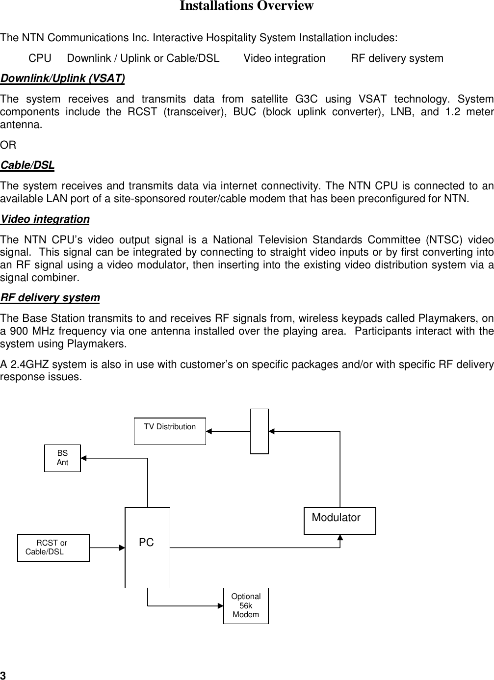 3   Installations Overview The NTN Communications Inc. Interactive Hospitality System Installation includes:  CPU     Downlink / Uplink or Cable/DSL  Video integration  RF delivery system     Downlink/Uplink (VSAT) The  system  receives  and  transmits  data  from  satellite  G3C  using  VSAT  technology.  System components  include  the  RCST  (transceiver),  BUC  (block  uplink  converter),  LNB,  and  1.2  meter antenna. OR Cable/DSL The system receives and transmits data via internet connectivity. The NTN CPU is connected to an available LAN port of a site-sponsored router/cable modem that has been preconfigured for NTN. Video integration The  NTN  CPU&rsquo;s  video  output  signal  is  a  National  Television  Standards  Committee  (NTSC)  video signal.  This signal can be integrated by connecting to straight video inputs or by first converting into an RF signal using a video modulator, then inserting into the existing video distribution system via a signal combiner.   RF delivery system The Base Station transmits to and receives RF signals from, wireless keypads called Playmakers, on a 900 MHz frequency via one antenna installed over the playing area.  Participants interact with the system using Playmakers.   A 2.4GHZ system is also in use with customer&rsquo;s on specific packages and/or with specific RF delivery response issues.        PC Modulator  TV Distribution      RCST or Cable/DSL Optional 56k Modem BS Ant 