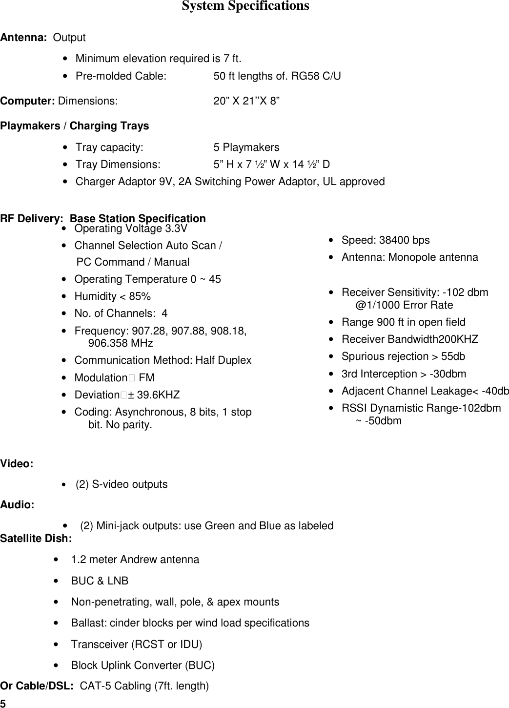 5  System Specifications Antenna:  Output &bull;  Minimum elevation required is 7 ft. &bull;  Pre-molded Cable:  50 ft lengths of. RG58 C/U  Computer: Dimensions:       20&rdquo; X 21&rsquo;&rsquo;X 8&rdquo;   Playmakers / Charging Trays &bull;  Tray capacity:    5 Playmakers &bull;  Tray Dimensions:    5&rdquo; H x 7 &frac12;&rdquo; W x 14 &frac12;&rdquo; D &bull;  Charger Adaptor 9V, 2A Switching Power Adaptor, UL approved  RF Delivery:  Base Station Specification            Video:  &bull; (2) S-video outputs  Audio:  &bull;  (2) Mini-jack outputs: use Green and Blue as labeled Satellite Dish:  &bull;  1.2 meter Andrew antenna &bull;  BUC &amp; LNB &bull;  Non-penetrating, wall, pole, &amp; apex mounts &bull;  Ballast: cinder blocks per wind load specifications &bull;  Transceiver (RCST or IDU) &bull;  Block Uplink Converter (BUC) Or Cable/DSL:  CAT-5 Cabling (7ft. length) &bull;  Speed: 38400 bps &bull;  Antenna: Monopole antenna  &bull;  Receiver Sensitivity: -102 dbm @1/1000 Error Rate &bull;  Range 900 ft in open field &bull;  Receiver Bandwidth200KHZ &bull;  Spurious rejection > 55db &bull;  3rd Interception > -30dbm &bull;  Adjacent Channel Leakage< -40db &bull;  RSSI Dynamistic Range-102dbm ~ -50dbm  &bull;  Operating Voltage 3.3V &bull;  Channel Selection Auto Scan /       PC Command / Manual &bull;  Operating Temperature 0 ~ 45 &bull;  Humidity < 85% &bull;  No. of Channels:  4 &bull;  Frequency: 907.28, 907.88, 908.18, 906.358 MHz &bull;  Communication Method: Half Duplex &bull;  Modulation： FM &bull;  Deviation：&plusmn; 39.6KHZ &bull;  Coding: Asynchronous, 8 bits, 1 stop bit. No parity.  