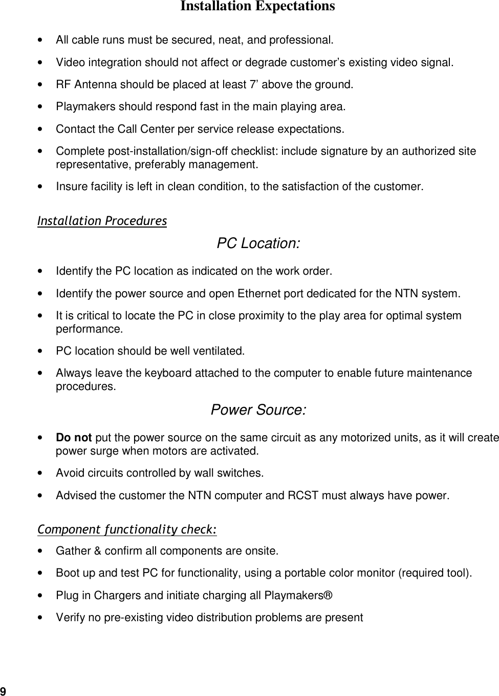 9    Installation Expectations &bull;  All cable runs must be secured, neat, and professional. &bull;  Video integration should not affect or degrade customer&rsquo;s existing video signal. &bull;  RF Antenna should be placed at least 7&rsquo; above the ground. &bull;  Playmakers should respond fast in the main playing area. &bull;  Contact the Call Center per service release expectations.  &bull;  Complete post-installation/sign-off checklist: include signature by an authorized site representative, preferably management. &bull;  Insure facility is left in clean condition, to the satisfaction of the customer. Installation Procedures PC Location: &bull;  Identify the PC location as indicated on the work order. &bull;  Identify the power source and open Ethernet port dedicated for the NTN system. &bull;  It is critical to locate the PC in close proximity to the play area for optimal system performance. &bull;  PC location should be well ventilated. &bull;  Always leave the keyboard attached to the computer to enable future maintenance procedures. Power Source: &bull; Do not put the power source on the same circuit as any motorized units, as it will create power surge when motors are activated. &bull;  Avoid circuits controlled by wall switches. &bull;  Advised the customer the NTN computer and RCST must always have power. Component functionality check: &bull;  Gather &amp; confirm all components are onsite. &bull;  Boot up and test PC for functionality, using a portable color monitor (required tool). &bull;  Plug in Chargers and initiate charging all Playmakers&reg; &bull;  Verify no pre-existing video distribution problems are present 