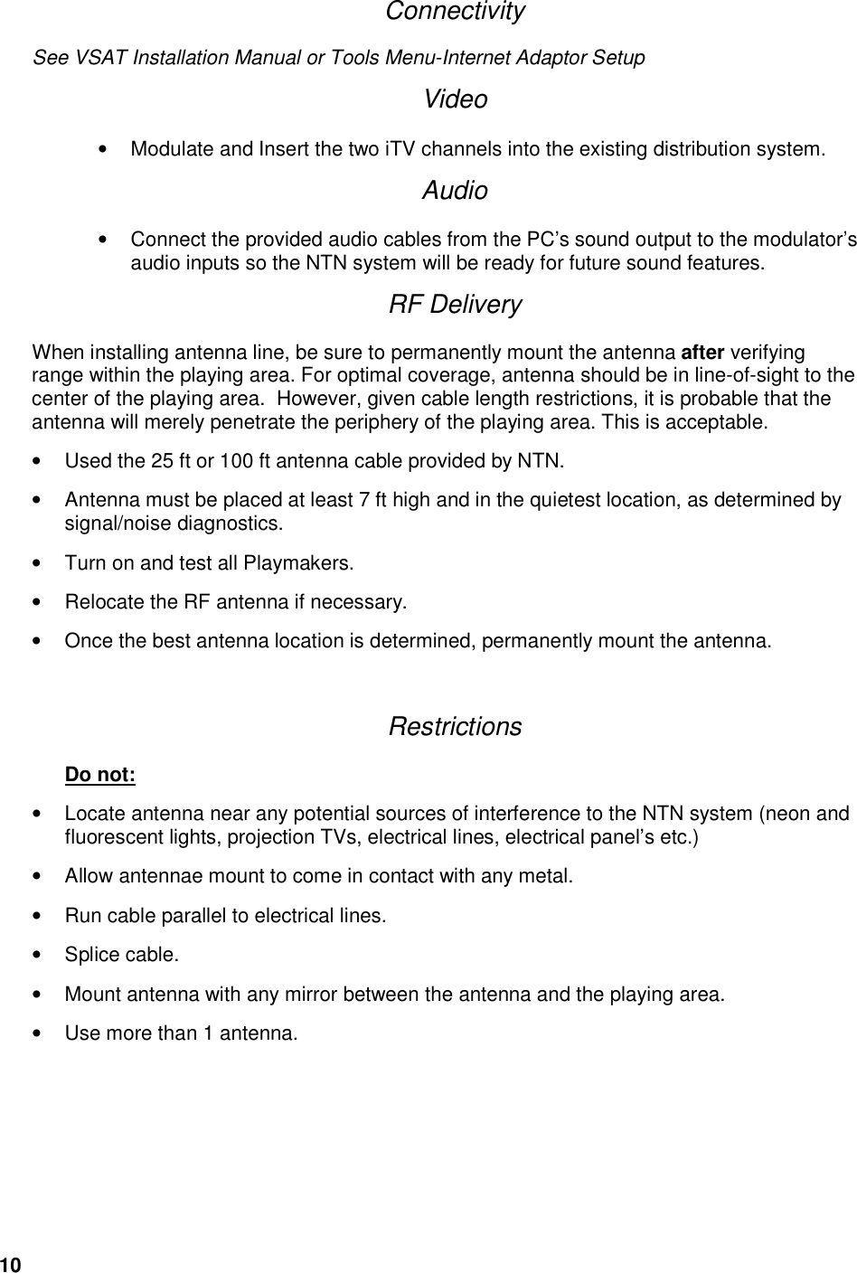 10     Connectivity See VSAT Installation Manual or Tools Menu-Internet Adaptor Setup Video &bull;  Modulate and Insert the two iTV channels into the existing distribution system.  Audio &bull;  Connect the provided audio cables from the PC&rsquo;s sound output to the modulator&rsquo;s audio inputs so the NTN system will be ready for future sound features. RF Delivery When installing antenna line, be sure to permanently mount the antenna after verifying range within the playing area. For optimal coverage, antenna should be in line-of-sight to the center of the playing area.  However, given cable length restrictions, it is probable that the antenna will merely penetrate the periphery of the playing area. This is acceptable.  &bull;  Used the 25 ft or 100 ft antenna cable provided by NTN. &bull;  Antenna must be placed at least 7 ft high and in the quietest location, as determined by signal/noise diagnostics. &bull;  Turn on and test all Playmakers. &bull;  Relocate the RF antenna if necessary. &bull;  Once the best antenna location is determined, permanently mount the antenna.  Restrictions    Do not: &bull;  Locate antenna near any potential sources of interference to the NTN system (neon and fluorescent lights, projection TVs, electrical lines, electrical panel&rsquo;s etc.) &bull;  Allow antennae mount to come in contact with any metal. &bull;  Run cable parallel to electrical lines. &bull;  Splice cable. &bull;  Mount antenna with any mirror between the antenna and the playing area. &bull;  Use more than 1 antenna.  