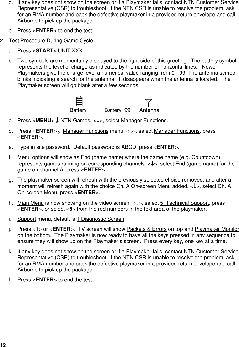 12  d.  If any key does not show on the screen or if a Playmaker fails, contact NTN Customer Service Representative (CSR) to troubleshoot. If the NTN CSR is unable to resolve the problem, ask for an RMA number and pack the defective playmaker in a provided return envelope and call Airborne to pick up the package.  e.  Press <ENTER> to end the test. 2.  Test Procedure During Game Cycle  a.  Press <START> UNIT XXX  b.  Two symbols are momentarily displayed to the right side of this greeting.  The battery symbol represents the level of charge as indicated by the number of horizontal lines.   Newer Playmakers give the charge level a numerical value ranging from 0 - 99. The antenna symbol blinks indicating a search for the antenna.  It disappears when the antenna is located.  The Playmaker screen will go blank after a few seconds.         Battery   Battery: 99  Antenna   c.  Press <MENU> &darr;&darr;&darr;&darr; NTN Games, <&darr;&darr;&darr;&darr;>, select Manager Functions. d.  Press <ENTER> &darr;&darr;&darr;&darr; Manager Functions menu, <&darr;&darr;&darr;&darr;>, select Manager Functions, press <ENTER>.  e.  Type in site password.  Default password is ABCD, press <ENTER>.  f.  Menu options will show as End (game name) where the game name (e.g. Countdown) represents games running on corresponding channels. <&darr;&darr;&darr;&darr;>, select End (game name) for the game on channel A, press <ENTER>. g.  The playmaker screen will refresh with the previously selected choice removed, and after a moment will refresh again with the choice Ch. A On-screen Menu added. <&darr;&darr;&darr;&darr;>, select Ch. A On-screen Menu, press <ENTER>.  h.  Main Menu is now showing on the video screen. <&darr;&darr;&darr;&darr;>, select 5  Technical Support, press <ENTER>, or select <5> from the red numbers in the text area of the playmaker.  i.  Support menu, default is 1 Diagnostic Screen.  j.  Press <1> or <ENTER>.  TV screen will show Packets &amp; Errors on top and Playmaker Monitor on the bottom.  The Playmaker is now ready to have all the keys pressed in any sequence to ensure they will show up on the Playmaker&rsquo;s screen.  Press every key, one key at a time.  k.  If any key does not show on the screen or if a Playmaker fails, contact NTN Customer Service Representative (CSR) to troubleshoot. If the NTN CSR is unable to resolve the problem, ask for an RMA number and pack the defective playmaker in a provided return envelope and call Airborne to pick up the package.  l.  Press <ENTER> to end the test.      