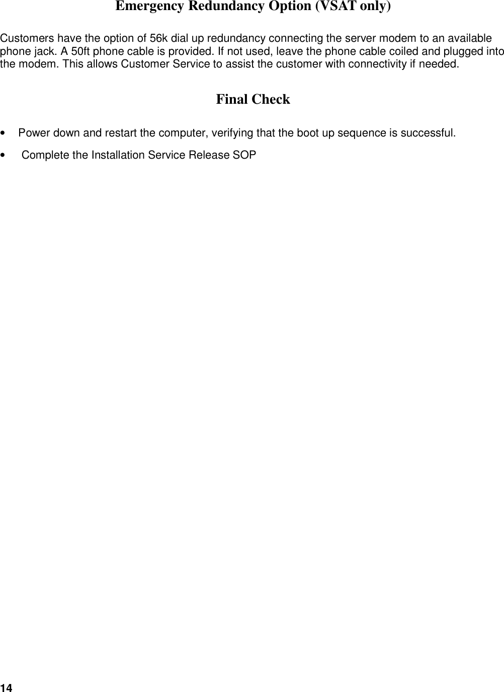 14   Emergency Redundancy Option (VSAT only) Customers have the option of 56k dial up redundancy connecting the server modem to an available phone jack. A 50ft phone cable is provided. If not used, leave the phone cable coiled and plugged into the modem. This allows Customer Service to assist the customer with connectivity if needed.  Final Check &bull;  Power down and restart the computer, verifying that the boot up sequence is successful. &bull;   Complete the Installation Service Release SOP     