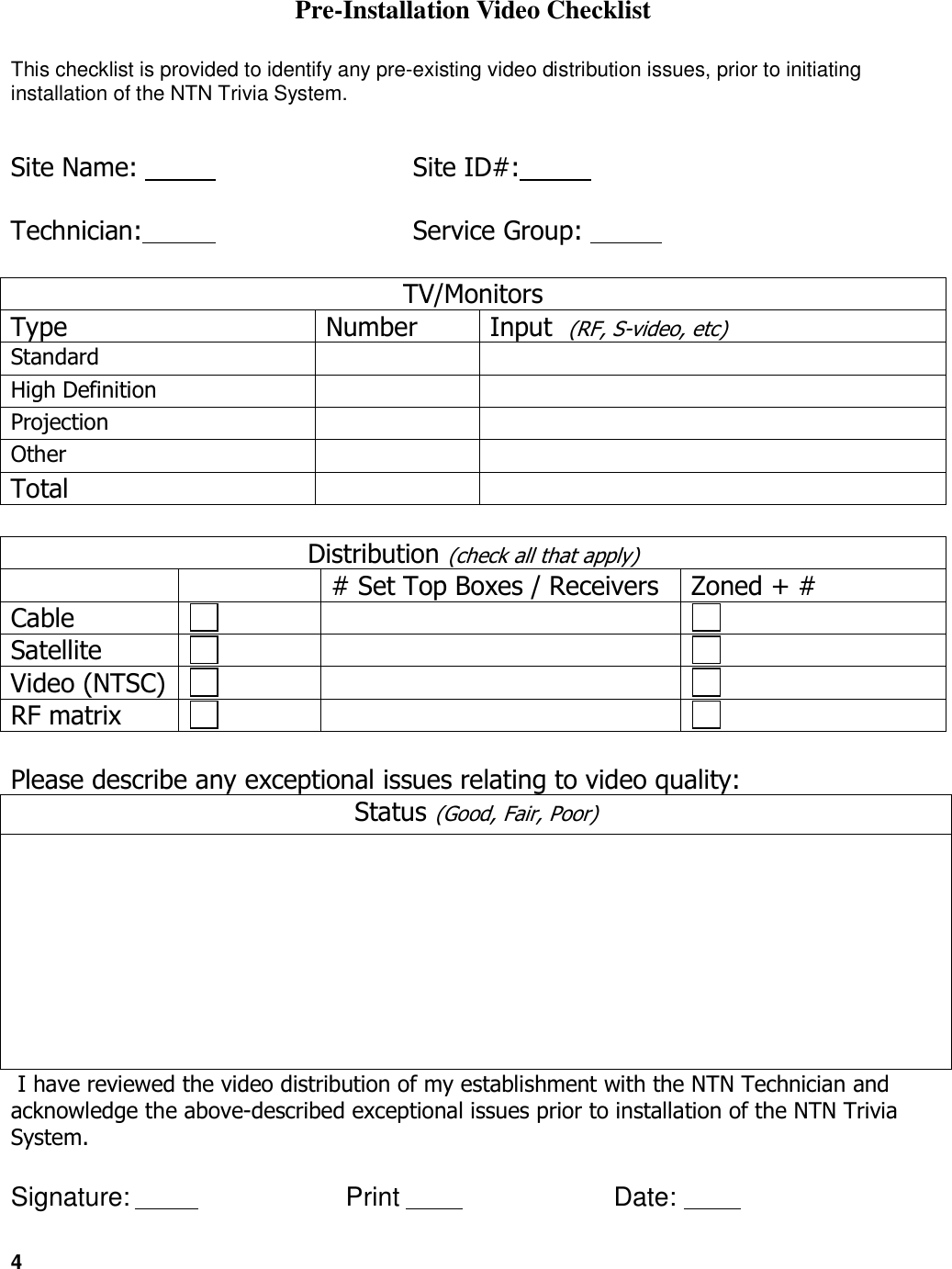 4   Pre-Installation Video Checklist This checklist is provided to identify any pre-existing video distribution issues, prior to initiating installation of the NTN Trivia System.    Site Name:                   Site ID#:            Technician:                 Service Group:             TV/Monitors Type  Number  Input  (RF, S-video, etc) Standard                         High Definition                         Projection                         Other                         Total                          Distribution (check all that apply)     # Set Top Boxes / Receivers  Zoned + #  Cable                            Satellite                            Video (NTSC)                           RF matrix                             Please describe any exceptional issues relating to video quality: Status (Good, Fair, Poor)   I have reviewed the video distribution of my establishment with the NTN Technician and acknowledge the above-described exceptional issues prior to installation of the NTN Trivia System.  Signature:                  Print                  Date:             