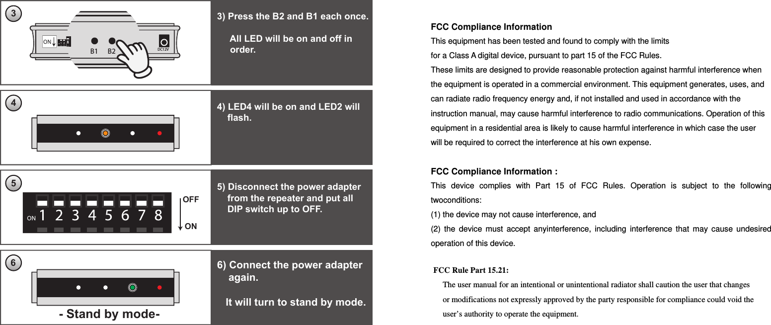 ONOFF6) Connect the power adapter    again.   It will turn to stand by mode.63) Press the B2 and B1 each once.     All LED will be on and off in     order.34) LED4 will be on and LED2 will    flash.Call-bell registered.45B1 B2 DC12VB1 B2 DC12V5) Disconnect the power adapter    from the repeater and put all     DIP switch up to OFF.- Stand by mode-  FCC Compliance Information This equipment has been tested and found to comply with the limits for a Class A digital device, pursuant to part 15 of the FCC Rules. These limits are designed to provide reasonable protection against harmful interference when the equipment is operated in a commercial environment. This equipment generates, uses, and can radiate radio frequency energy and, if not installed and used in accordance with the instruction manual, may cause harmful interference to radio communications. Operation of this equipment in a residential area is likely to cause harmful interference in which case the user will be required to correct the interference at his own expense.  FCC Compliance Information :   This device complies with Part 15 of FCC Rules. Operation is subject to the following twoconditions:  (1) the device may not cause interference, and   (2) the device must accept anyinterference, including interference that may cause undesired operation of this device. FCC Rule Part 15.21: The user manual for an intentional or unintentional radiator shall caution the user that changes or modifications not expressly approved by the party responsible for compliance could void the user’s authority to operate the equipment.   