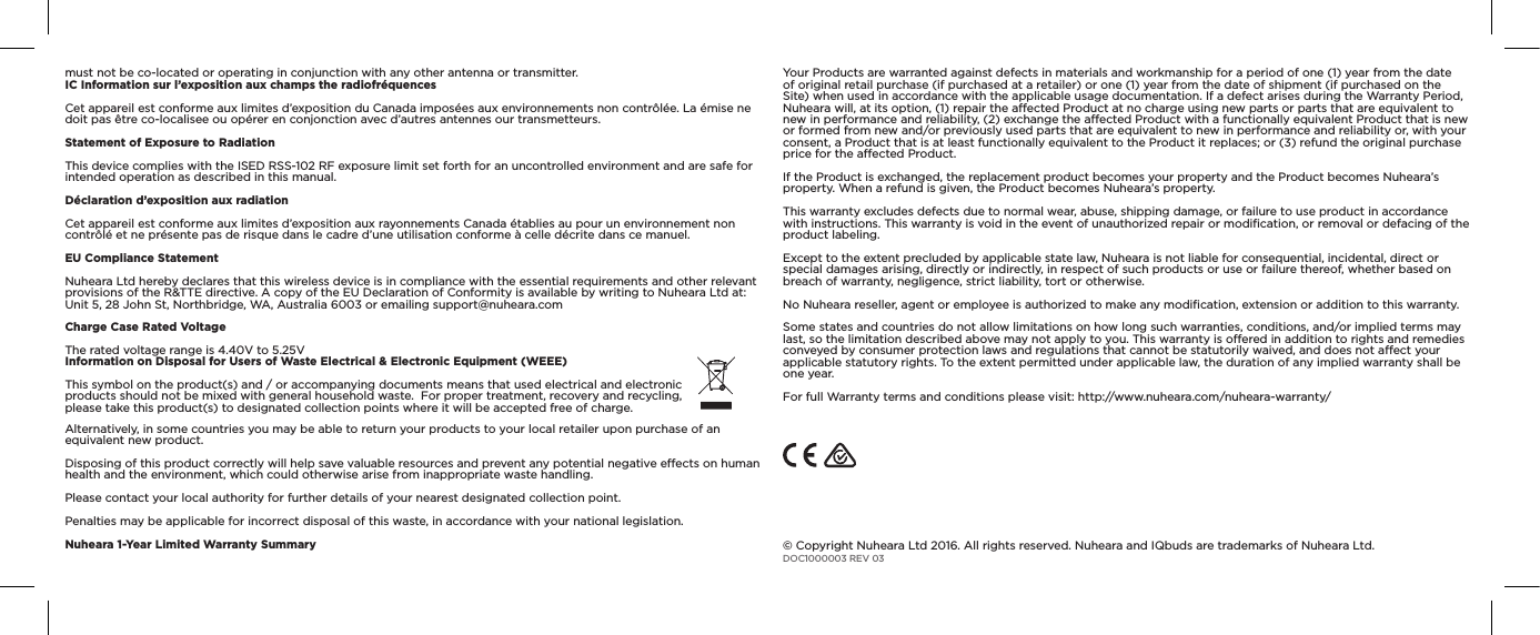 Information on Disposal for Users of Waste Electrical &amp; Electronic Equipment(WEEE) This symbol on the product(s) and / or accompanying documents means that used electrical and electronic products should not be mixed with general household waste. For proper treatment, recovery and recycling, please take this product(s) to designated collection points where it will be accepted free of charge.Alternatively, in some countries you may be able to return your products to your local retailer upon purchase of an equivalent new product.Disposing of this product correctly will help save valuable resources and prevent any potential negative eects on human health and the environment, which could otherwise arise from inappropriate waste handling.Please contact your local authority for further details of your nearest designated collection point.Penalties may be applicable for incorrect disposal of this waste, in accordance with your national legislation.Nuheara 1-Year Limited Warranty Summary © Copyright Nuheara Ltd 2016. All rights reserved. Nuheara and IQbuds are trademarks of Nuheara Ltd. DOC1000003 REV 03must not be co-located or operating in conjunction with any other antenna or transmitter.IC Information sur l’exposition aux champs the radiofréquencesCet appareil est conforme aux limites d’exposition du Canada imposées aux environnements non contrôlée.La émise ne doit pas être co-localisee ou opérer en conjonction avec d’autres antennes our transmetteurs.Statement of Exposure to RadiationThis device complies with the ISED RSS-102 RF exposure limit set forth for an uncontrolled environment and are safe for intended operation as described in this manual. Déclaration d’exposition aux radiationCet appareil est conforme aux limites d’exposition aux rayonnements Canada établies au pour un environnement non contrôlé et ne présente pas de risque dans le cadre d’une utilisation conforme à celle décrite dans ce manuel. EU Compliance StatementNuheara Ltd hereby declares that this wireless device is in compliance with the essential requirements and other relevant provisions of the R&amp;TTE directive. A copy of the EU Declaration of Conformity is available by writing to Nuheara Ltd at: Unit 5, 28 John St, Northbridge, WA, Australia 6003 or emailing support@nuheara.comCharge Case Rated VoltageThe rated voltage range is 4.40V to 5.25VYour Products are warranted against defects in materials and workmanship for a period of one (1) year from the date of original retail purchase (if purchased at a retailer) or one (1) year from the date of shipment (if purchased on the Site) when used in accordance with the applicable usage documentation. If a defect arises during the Warranty Period, Nuheara will, at its option, (1) repair the aected Product at no charge using new parts or parts that are equivalent to new in performance and reliability, (2) exchange the aected Product with a functionally equivalent Product that is new or formed from new and/or previously used parts that are equivalent to new in performance and reliability or, with your consent, a Product that is at least functionally equivalent to the Product it replaces; or (3) refund the original purchase price for the aected Product.If the Product is exchanged, the replacement product becomes your property and the Product becomes Nuheara’s property. When a refund is given, the Product becomes Nuheara’s property.This warranty excludes defects due to normal wear, abuse, shipping damage, or failure to use product in accordance with instructions. This warranty is void in the event of unauthorized repair or modiﬁcation, or removal or defacing of the product labeling.Except to the extent precluded by applicable state law, Nuheara is not liable for consequential, incidental, direct or special damages arising, directly or indirectly, in respect of such products or use or failure thereof, whether based on breach of warranty, negligence, strict liability, tort or otherwise.No Nuheara reseller, agent or employee is authorized to make any modiﬁcation, extension or addition to this warranty.Some states and countries do not allow limitations on how long such warranties, conditions, and/or implied terms may last, so the limitation described above may not apply to you. This warranty is oered in addition to rights and remedies conveyed by consumer protection laws and regulations that cannot be statutorily waived, and does not aect your applicable statutory rights. To the extent permitted under applicable law, the duration of any implied warranty shall be one year.For full Warranty terms and conditions please visit: http://www.nuheara.com/nuheara-warranty/