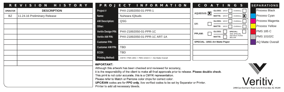 Project #Name:AW Description:Other:Veritiv Design P/N:Veritiv AW P/N:Customer P/N:Customer AW P/N:ECO#:Printing Method:PHX-21892050-01-PPR-1Nuheara IQbudsQSGPHX-21892050-01-PPR-1CPHX-21892050-01-PPR-1C ART-1ATBDTBDCMYK+ PMS 185C + PMS 10102 C + AQ Matte OverallOPERATORBZDESCRIPTION11.24.16 Preliminary ReleaseProcess BlackProcess CyanProcess MagentaProcess YellowPMS 185 CPMS 10102CAQ Matte Overall GLOSS: SPOT OVERALLMATTE: SPOT OVERALLAQUEOUS:UV: GLOSS: SPOT OVERALLMATTE: SPOT OVERALLPPLAM:SPECIAL: 105G Art Matte PaperGLOSS: SPECIAL:MATTE:SEE SPECIALINSTRUCTIONSBELOWCOATINGS SEPARATIONSREVISION HISTORYPROJECT INFORMATION