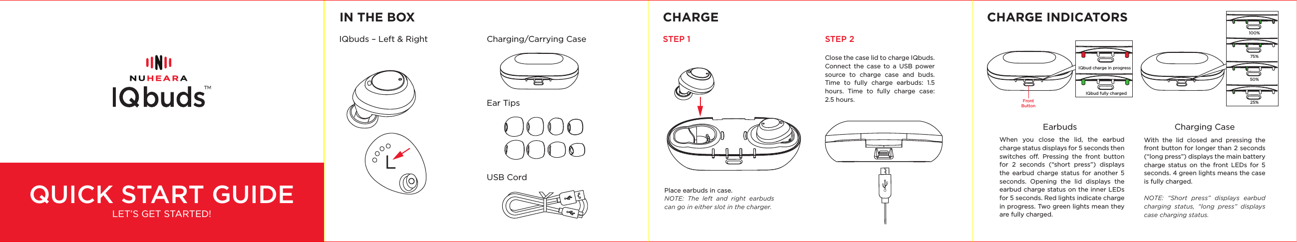 QUICK START GUIDELET’S GET STARTED!IN THE BOX CHARGE CHARGE INDICATORSIQbuds – Left &amp; RightClose the case lid to charge IQbuds. Connect the case to a USB power source to charge case and buds. Time to fully charge earbuds: 1.5 hours. Time to fully charge case: 2.5 hours.Place earbuds in case.NOTE: The left and right earbuds can go in either slot in the charger.With the lid closed and pressing the front button for longer than 2 seconds (“long press”) displays the main battery charge status on the front LEDs for 5 seconds. 4 green lights means the case is fully charged.NOTE: “Short press” displays earbud charging status, “long press” displays case charging status.When you close the lid, the earbud charge status displays for 5 seconds then switches o. Pressing the front button for 2 seconds (“short press”) displays the earbud charge status for another 5 seconds. Opening the lid displays the earbud charge status on the inner LEDs for 5 seconds. Red lights indicate charge in progress. Two green lights mean they are fully charged.STEP 1 STEP 2Charging/Carrying CaseEarbuds Charging CaseEar TipsUSB CordLIQbud charge in progressIQbud fully chargedFront Button100% 75% 50% 25% 