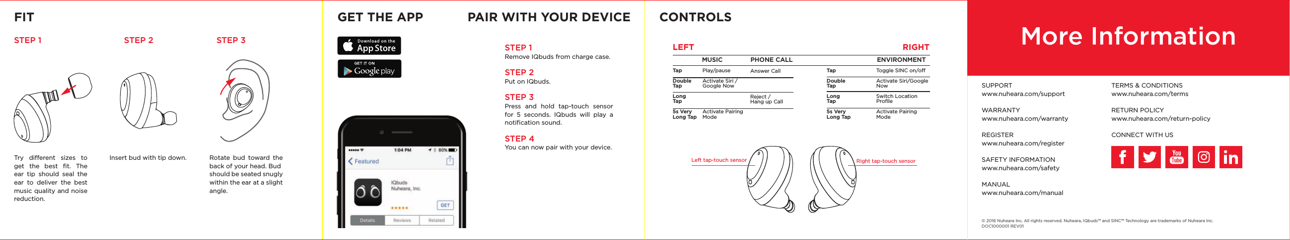 FIT GET THE APP CONTROLSSTEP 1 STEP 2 STEP 3Try dierent sizes to get the best ﬁt. The ear tip should seal the ear to deliver the best music quality and noise reduction.Rotate bud toward the back of your head. Budshould be seated snugly within the ear at a slight angle.PAIR WITH YOUR DEVICEInsert bud with tip down.  Left tap-touch sensor Right tap-touch sensorMUSIC               PHONE CALL                  ENVIRONMENTRIGHTLEFTTapDouble TapLong Tap5s Very Long TapTapDouble TapLong Tap5s Very Long TapPlay/pauseActivate Siri / Google NowActivate Pairing ModeToggle SINC on/oActivate Siri/Google NowSwitch Location ProﬁleActivate Pairing Mode© 2016 Nuheara Inc. All rights reserved. Nuheara, IQbuds™ and SINC™ Technology are trademarks of Nuheara Inc.DOC1000001 REV01Answer CallReject / Hang up CallMore InformationSUPPORTwww.nuheara.com/supportWARRANTYwww.nuheara.com/warrantyREGISTERwww.nuheara.com/registerSAFETY INFORMATIONwww.nuheara.com/safetyMANUALwww.nuheara.com/manualTERMS &amp; CONDITIONSwww.nuheara.com/terms RETURN POLICYwww.nuheara.com/return-policyCONNECT WITH USSTEP 1 Remove IQbuds from charge case.STEP 2Put on IQbuds.STEP 3Press and hold tap-touch sensor for 5 seconds. IQbuds will play a notiﬁcation sound.STEP 4You can now pair with your device.