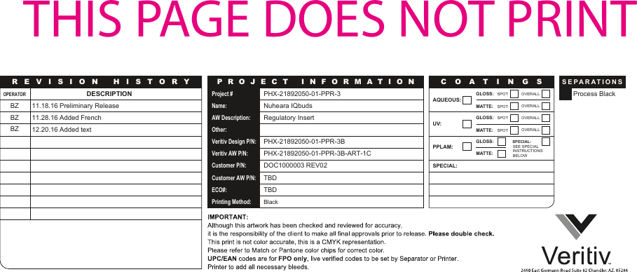Project #Name:AW Description:Other:Veritiv Design P/N:Veritiv AW P/N:Customer P/N:Customer AW P/N:ECO#:Printing Method:PHX-21892050-01-PPR-3Nuheara IQbudsRegulatory InsertPHX-21892050-01-PPR-3BPHX-21892050-01-PPR-3B-ART-1CDOC1000003 REV02TBDTBDBlackOPERATORBZBZBZDESCRIPTION11.18.16 Preliminary Release11.28.16 Added French12.20.16 Added textProcess BlackGLOSS: SPOT OVERALLMATTE: SPOT OVERALLAQUEOUS:UV:GLOSS: SPOT OVERALLMATTE: SPOT OVERALLPPLAM:SPECIAL:GLOSS: SPECIAL:MATTE:SEE SPECIALINSTRUCTIONSBELOWC O A TINGSSEPARATION SREVISION HIST O R Y P R O J E C T INF O RMATIO NTHIS PAGE DOES NOT PRINT