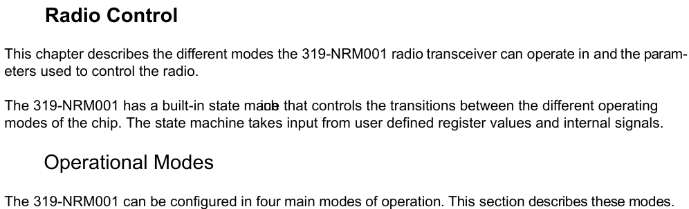        Radio ControlThis chapter describes the different modes the 319-NRM001 radio transceiver can operate in and the param-eters used to control the radio.The 319-NRM001 has a built-in state machine that controls the transitions between the different operating modes of the chip. The state machine takes input from user defined register values and internal signals.       Operational ModesThe 319-NRM001 can be configured in four main modes of operation. This section describes these modes.