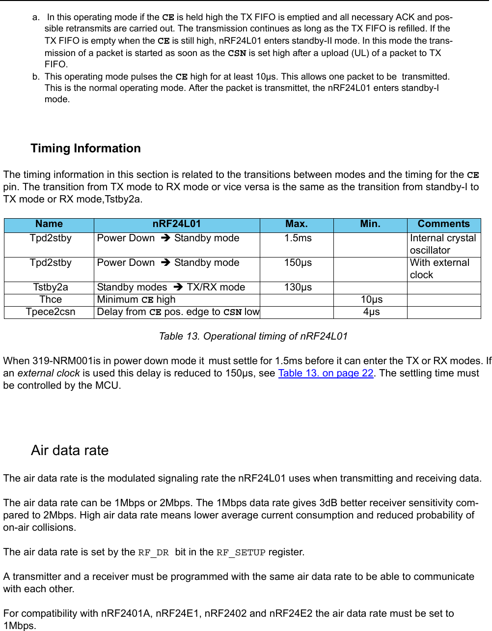         Timing InformationThe timing information in this section is related to the transitions between modes and the timing for the CE pin. The transition from TX mode to RX mode or vice versa is the same as the transition from standby-I to TX mode or RX mode,Tstby2a.  Table 13. Operational timing of nRF24L01When 319-NRM001is in power down mode it  must settle for 1.5ms before it can enter the TX or RX modes. If an external clock is used this delay is reduced to 150µs, see Table 13. on page 22. The settling time must be controlled by the MCU.       Air data rateThe air data rate is the modulated signaling rate the nRF24L01 uses when transmitting and receiving data.The air data rate can be 1Mbps or 2Mbps. The 1Mbps data rate gives 3dB better receiver sensitivity com-pared to 2Mbps. High air data rate means lower average current consumption and reduced probability of on-air collisions.The air data rate is set by the RF_DR bit in the RF_SETUP register.A transmitter and a receiver must be programmed with the same air data rate to be able to communicate with each other.For compatibility with nRF2401A, nRF24E1, nRF2402 and nRF24E2 the air data rate must be set to 1Mbps.a.  In this operating mode if the CE is held high the TX FIFO is emptied and all necessary ACK and pos-sible retransmits are carried out. The transmission continues as long as the TX FIFO is refilled. If the TX FIFO is empty when the CE is still high, nRF24L01 enters standby-II mode. In this mode the trans-mission of a packet is started as soon as the CSN is set high after a upload (UL) of a packet to TX FIFO. b. This operating mode pulses the CE high for at least 10µs. This allows one packet to be  transmitted. This is the normal operating mode. After the packet is transmittet, the nRF24L01 enters standby-I mode. Name nRF24L01 Max. Min. CommentsTpd2stby Power Down  Î Standby mode 1.5ms Internal crystal oscillatorTpd2stby Power Down  Î Standby mode 150µs With external clockTstby2a Standby modes  Î TX/RX mode 130µsThce Minimum CE high 10µsTpece2csn Delay from CE pos. edge to CSN low 4µs