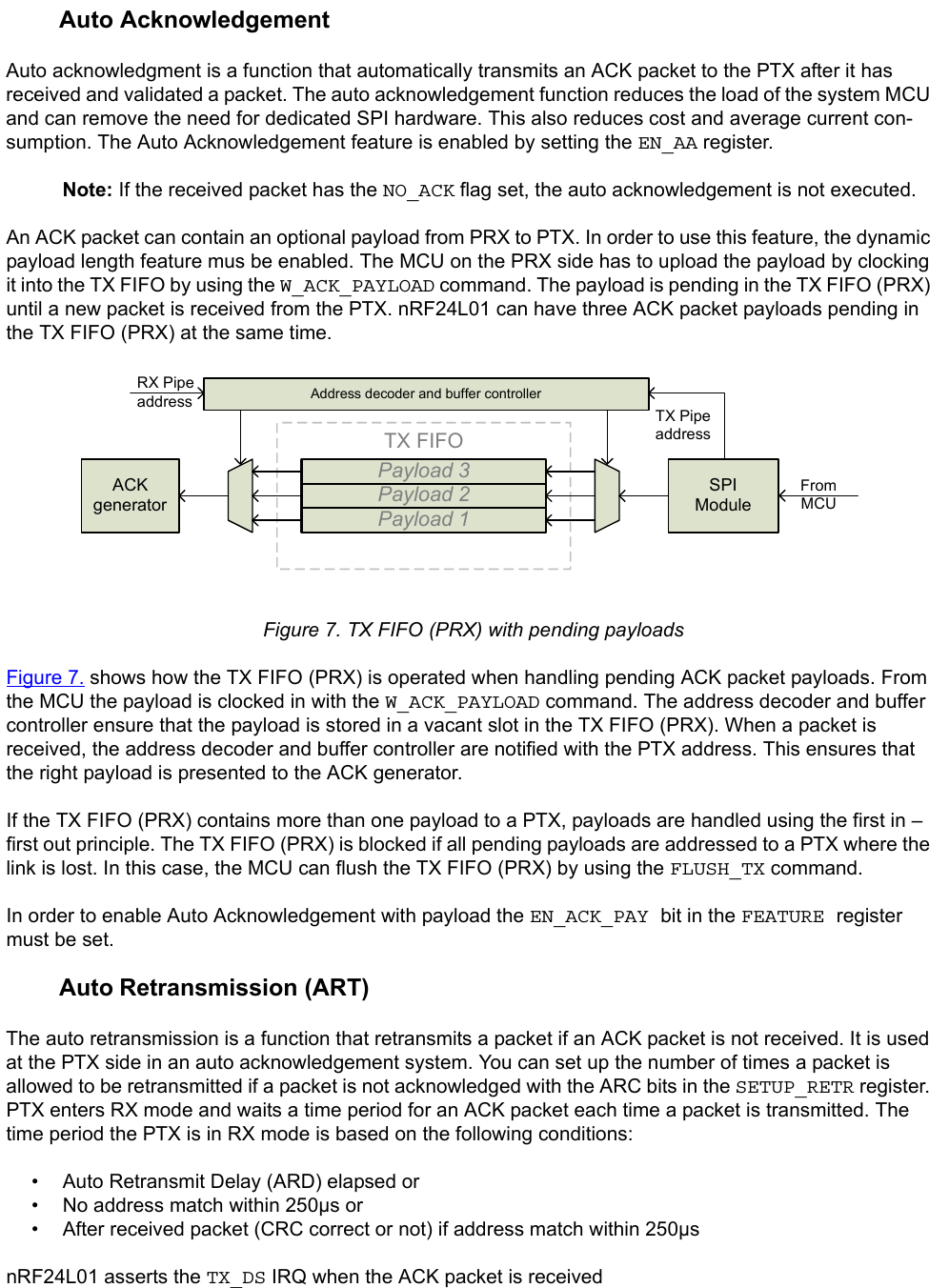         Auto AcknowledgementAuto acknowledgment is a function that automatically transmits an ACK packet to the PTX after it has received and validated a packet. The auto acknowledgement function reduces the load of the system MCU and can remove the need for dedicated SPI hardware. This also reduces cost and average current con-sumption. The Auto Acknowledgement feature is enabled by setting the EN_AA register.Note: If the received packet has the NO_ACK flag set, the auto acknowledgement is not executed.An ACK packet can contain an optional payload from PRX to PTX. In order to use this feature, the dynamic payload length feature mus be enabled. The MCU on the PRX side has to upload the payload by clocking it into the TX FIFO by using the W_ACK_PAYLOAD command. The payload is pending in the TX FIFO (PRX) until a new packet is received from the PTX. nRF24L01 can have three ACK packet payloads pending in the TX FIFO (PRX) at the same time.  Figure 7. TX FIFO (PRX) with pending payloadsFigure 7. shows how the TX FIFO (PRX) is operated when handling pending ACK packet payloads. From the MCU the payload is clocked in with the W_ACK_PAYLOAD command. The address decoder and buffer controller ensure that the payload is stored in a vacant slot in the TX FIFO (PRX). When a packet is received, the address decoder and buffer controller are notified with the PTX address. This ensures that the right payload is presented to the ACK generator.If the TX FIFO (PRX) contains more than one payload to a PTX, payloads are handled using the first in – first out principle. The TX FIFO (PRX) is blocked if all pending payloads are addressed to a PTX where the link is lost. In this case, the MCU can flush the TX FIFO (PRX) by using the FLUSH_TX command.In order to enable Auto Acknowledgement with payload the EN_ACK_PAY bit in the FEATURE register must be set.        Auto Retransmission (ART)The auto retransmission is a function that retransmits a packet if an ACK packet is not received. It is used at the PTX side in an auto acknowledgement system. You can set up the number of times a packet is allowed to be retransmitted if a packet is not acknowledged with the ARC bits in the SETUP_RETR register. PTX enters RX mode and waits a time period for an ACK packet each time a packet is transmitted. The time period the PTX is in RX mode is based on the following conditions:• Auto Retransmit Delay (ARD) elapsed or• No address match within 250µs or• After received packet (CRC correct or not) if address match within 250µsnRF24L01 asserts the TX_DS IRQ when the ACK packet is receivedTX FIFOPayload 1Payload 2Payload 3Address decoder and buffer controllerSPIModuleACKgeneratorRX Pipe address TX Pipe addressFromMCU