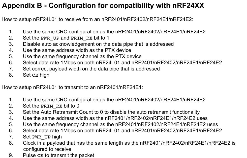 Appendix B - Configuration for compatibility with nRF24XXHow to setup nRF24L01 to receive from an nRF2401/nRF2402/nRF24E1/nRF24E2:1. Use the same CRC configuration as the nRF2401/nRF2402/nRF24E1/nRF24E22. Set the PWR_UP and PRIM_RX bit to 13. Disable auto acknowledgement on the data pipe that is addressed4. Use the same address width as the PTX device5. Use the same frequency channel as the PTX device6. Select data rate 1Mbps on both nRF24L01 and nRF2401/nRF2402/nRF24E1/nRF24E27. Set correct payload width on the data pipe that is addressed8. Set CE highHow to setup nRF24L01 to transmit to an nRF2401/nRF24E1:1. Use the same CRC configuration as the nRF2401/nRF2402/nRF24E1/nRF24E22. Set the PRIM_RX bit to 03. Set the Auto Retransmit Count to 0 to disable the auto retransmit functionality4. Use the same address width as the nRF2401/nRF2402/nRF24E1/nRF24E2 uses5. Use the same frequency channel as the nRF2401/nRF2402/nRF24E1/nRF24E2 uses6. Select data rate 1Mbps on both nRF24L01 and nRF2401/nRF2402/nRF24E1/nRF24E27. Set PWR_UP high8. Clock in a payload that has the same length as the nRF2401/nRF2402/nRF24E1/nRF24E2 is configured to receive9. Pulse CE to transmit the packet