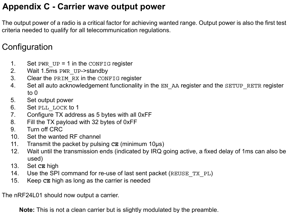 Appendix C - Carrier wave output powerThe output power of a radio is a critical factor for achieving wanted range. Output power is also the first test criteria needed to qualify for all telecommunication regulations.Configuration1. Set PWR_UP = 1 in the CONFIG register2. Wait 1.5ms PWR_UP-&gt;standby3. Clear the PRIM_RX in the CONFIG register4. Set all auto acknowledgement functionality in the EN_AA register and the SETUP_RETR register to 05. Set output power6. Set PLL_LOCK to 17. Configure TX address as 5 bytes with all 0xFF8. Fill the TX payload with 32 bytes of 0xFF9. Turn off CRC10. Set the wanted RF channel11. Transmit the packet by pulsing CE (minimum 10µs)12. Wait until the transmission ends (indicated by IRQ going active, a fixed delay of 1ms can also be used)13. Set CE high14. Use the SPI command for re-use of last sent packet (REUSE_TX_PL)15. Keep CE high as long as the carrier is neededThe nRF24L01 should now output a carrier.Note: This is not a clean carrier but is slightly modulated by the preamble.