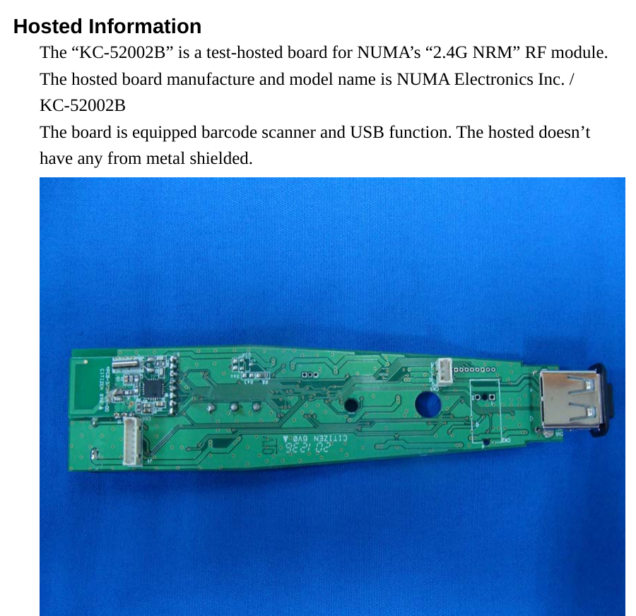  Hosted Information The “KC-52002B” is a test-hosted board for NUMA’s “2.4G NRM” RF module.   The hosted board manufacture and model name is NUMA Electronics Inc. / KC-52002B The board is equipped barcode scanner and USB function. The hosted doesn’t have any from metal shielded. 