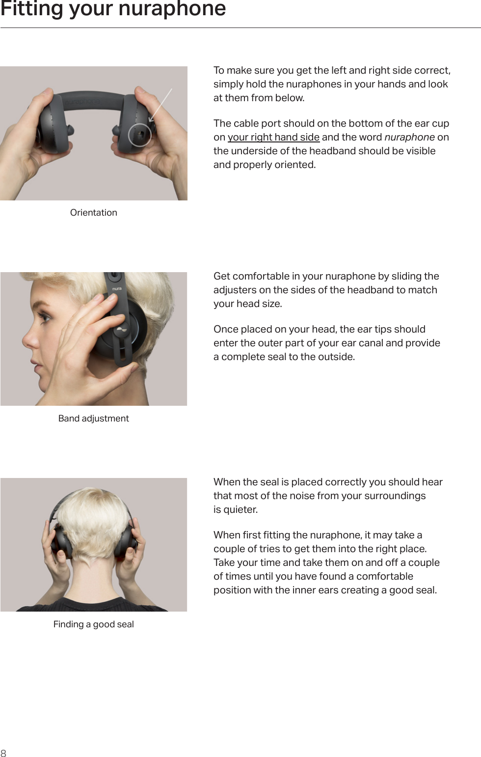 8Fitting your nuraphone                                                             To make sure you get the left and right side correct,  simply hold the nuraphones in your hands and look  at them from below. The cable port should on the bottom of the ear cup on your right hand side and the word nuraphone on the underside of the headband should be visible and properly oriented.Get comfortable in your nuraphone by sliding the adjusters on the sides of the headband to match  your head size. Once placed on your head, the ear tips should  enter the outer part of your ear canal and provide  a complete seal to the outside. Band adjustmentOrientationWhen the seal is placed correctly you should hear that most of the noise from your surroundings  is quieter. Whenrstttingthenuraphone,itmaytakea couple of tries to get them into the right place.  Takeyourtimeandtakethemonandoacouple of times until you have found a comfortable position with the inner ears creating a good seal. Finding a good seal