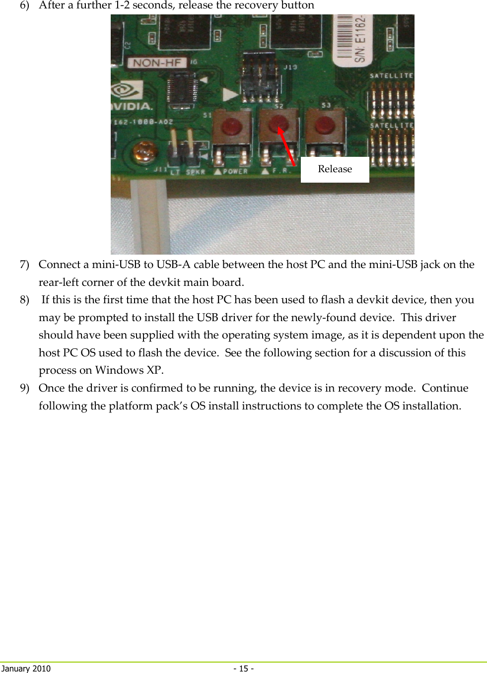    January 2010  - 15 -   6) After a further 1-2 seconds, release the recovery button  7) Connect a mini-USB to USB-A cable between the host PC and the mini-USB jack on the rear-left corner of the devkit main board. 8)  If this is the first time that the host PC has been used to flash a devkit device, then you may be prompted to install the USB driver for the newly-found device.  This driver should have been supplied with the operating system image, as it is dependent upon the host PC OS used to flash the device.  See the following section for a discussion of this process on Windows XP. 9) Once the driver is confirmed to be running, the device is in recovery mode.  Continue following the platform pack’s OS install instructions to complete the OS installation.   Release 