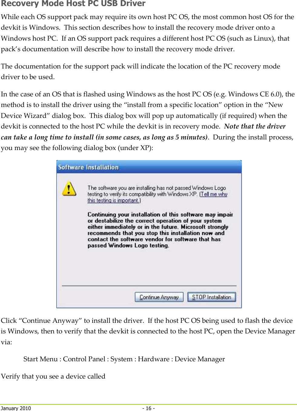     January 2010  - 16 -   Recovery Mode Host PC USB Driver While each OS support pack may require its own host PC OS, the most common host OS for the devkit is Windows.  This section describes how to install the recovery mode driver onto a Windows host PC.  If an OS support pack requires a different host PC OS (such as Linux), that pack’s documentation will describe how to install the recovery mode driver. The documentation for the support pack will indicate the location of the PC recovery mode driver to be used. In the case of an OS that is flashed using Windows as the host PC OS (e.g. Windows CE 6.0), the method is to install the driver using the “install from a specific location” option in the “New Device Wizard” dialog box.  This dialog box will pop up automatically (if required) when the devkit is connected to the host PC while the devkit is in recovery mode.  Note that the driver can take a long time to install (in some cases, as long as 5 minutes).  During the install process, you may see the following dialog box (under XP):  Click “Continue Anyway” to install the driver.  If the host PC OS being used to flash the device is Windows, then to verify that the devkit is connected to the host PC, open the Device Manager via: Start Menu : Control Panel : System : Hardware : Device Manager Verify that you see a device called  