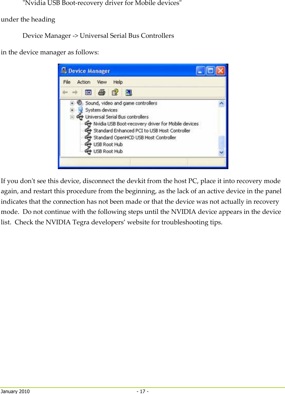     January 2010  - 17 -   &quot;Nvidia USB Boot-recovery driver for Mobile devices&quot;  under the heading Device Manager -&gt; Universal Serial Bus Controllers in the device manager as follows:  If you don&apos;t see this device, disconnect the devkit from the host PC, place it into recovery mode again, and restart this procedure from the beginning, as the lack of an active device in the panel indicates that the connection has not been made or that the device was not actually in recovery mode.  Do not continue with the following steps until the NVIDIA device appears in the device list.  Check the NVIDIA Tegra developers’ website for troubleshooting tips.   