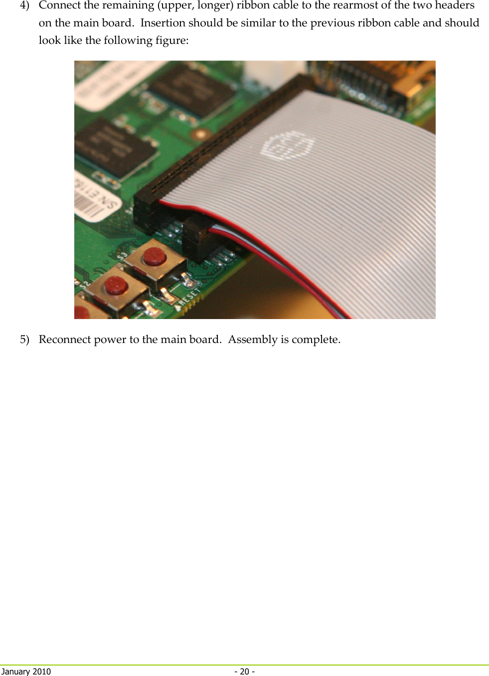     January 2010  - 20 -   4) Connect the remaining (upper, longer) ribbon cable to the rearmost of the two headers on the main board.  Insertion should be similar to the previous ribbon cable and should look like the following figure:  5) Reconnect power to the main board.  Assembly is complete.   