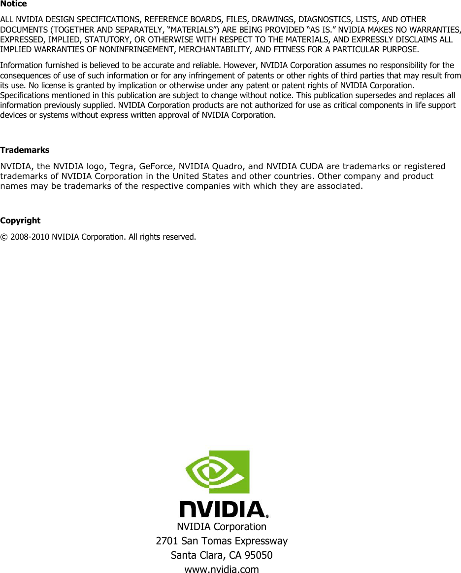  NVIDIA Corporation 2701 San Tomas Expressway Santa Clara, CA 95050 www.nvidia.com  Notice ALL NVIDIA DESIGN SPECIFICATIONS, REFERENCE BOARDS, FILES, DRAWINGS, DIAGNOSTICS, LISTS, AND OTHER DOCUMENTS (TOGETHER AND SEPARATELY, “MATERIALS”) ARE BEING PROVIDED “AS IS.” NVIDIA MAKES NO WARRANTIES, EXPRESSED, IMPLIED, STATUTORY, OR OTHERWISE WITH RESPECT TO THE MATERIALS, AND EXPRESSLY DISCLAIMS ALL IMPLIED WARRANTIES OF NONINFRINGEMENT, MERCHANTABILITY, AND FITNESS FOR A PARTICULAR PURPOSE. Information furnished is believed to be accurate and reliable. However, NVIDIA Corporation assumes no responsibility for the consequences of use of such information or for any infringement of patents or other rights of third parties that may result from its use. No license is granted by implication or otherwise under any patent or patent rights of NVIDIA Corporation. Specifications mentioned in this publication are subject to change without notice. This publication supersedes and replaces all information previously supplied. NVIDIA Corporation products are not authorized for use as critical components in life support devices or systems without express written approval of NVIDIA Corporation.  Trademarks NVIDIA, the NVIDIA logo, Tegra, GeForce, NVIDIA Quadro, and NVIDIA CUDA are trademarks or registered trademarks of NVIDIA Corporation in the United States and other countries. Other company and product names may be trademarks of the respective companies with which they are associated.  Copyright © 2008-2010 NVIDIA Corporation. All rights reserved.   