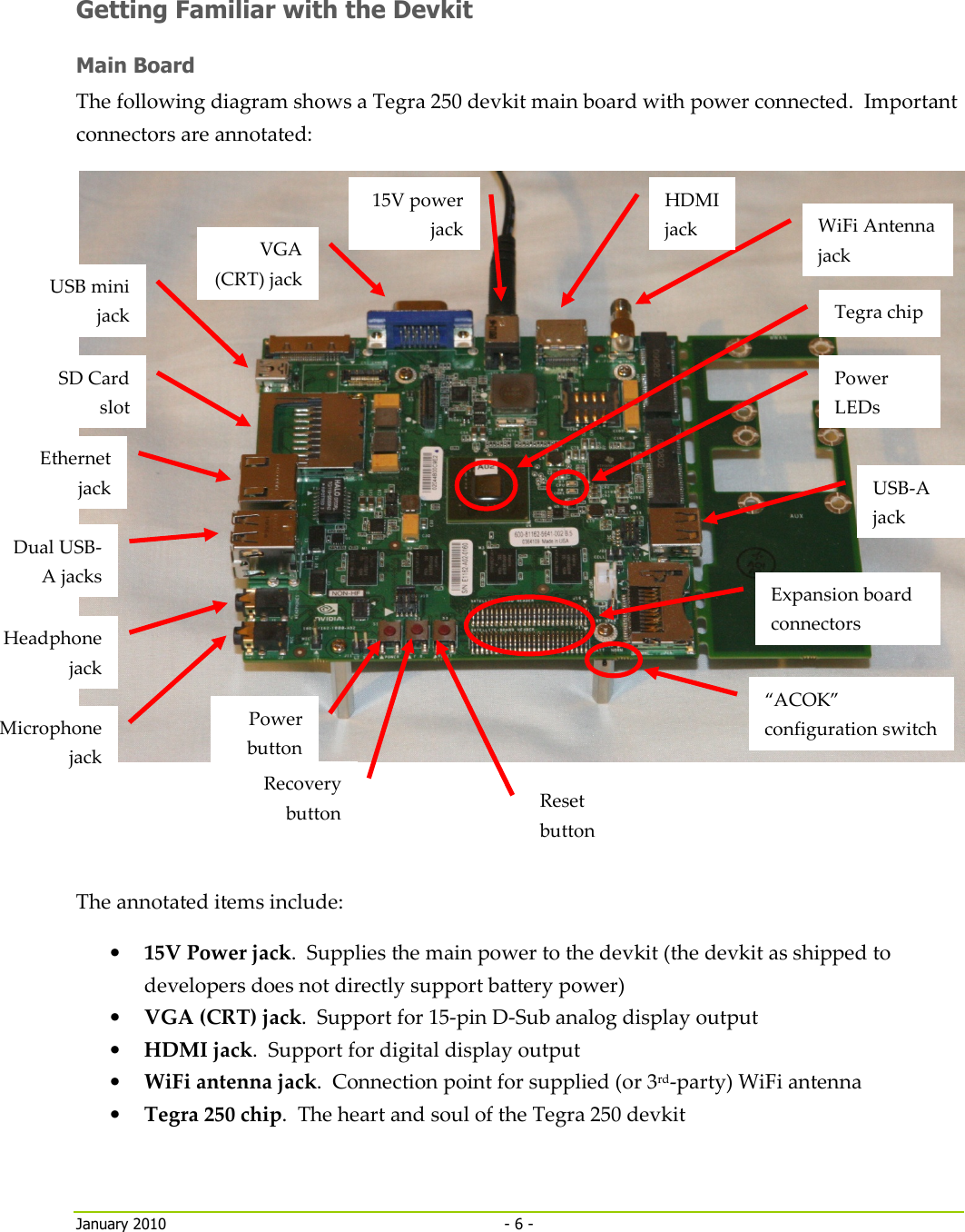     January 2010  - 6 -   Getting Familiar with the Devkit Main Board The following diagram shows a Tegra 250 devkit main board with power connected.  Important connectors are annotated:    The annotated items include: • 15V Power jack.  Supplies the main power to the devkit (the devkit as shipped to developers does not directly support battery power) • VGA (CRT) jack.  Support for 15-pin D-Sub analog display output • HDMI jack.  Support for digital display output • WiFi antenna jack.  Connection point for supplied (or 3rd-party) WiFi antenna • Tegra 250 chip.  The heart and soul of the Tegra 250 devkit “ACOK” configuration switch Power LEDs Tegra chip WiFi Antenna jack 15V power jack HDMI jack Expansion board connectors Reset button Recovery button Power button USB-A jack VGA (CRT) jack Microphone jack Headphone jack SD Card slot Ethernet jack Dual USB-A jacks USB mini jack 